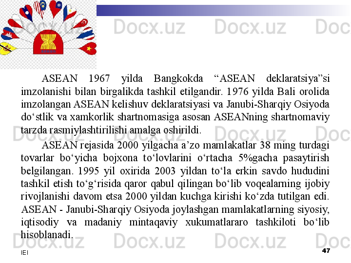 ASEAN  1967  yilda  Bangkokda  “ASEAN  deklara tsiya ” si 
imzolanishi  bilan  birgalikda  tashkil  etilgandir.  1976  yilda  Bali  orolida 
imzolangan ASEAN kelishuv deklaratsiyasi va Janubi-Sharqiy Osiyoda 
do‘stlik va xamkorlik shartnomasiga asosan ASEANning shartnomaviy 
tarzda rasmiylashtirilishi amalga oshirildi.
ASEAN  rejasida  2000  yilgacha  a’zo  mamlakatlar  38  ming  turdagi 
tovarlar  bo‘yicha  bojxona  to‘lovlarini  o‘rtacha  5%gacha  pasaytirish 
belgilangan.  1995  yil  oxirida  2003  yildan  to‘la  erkin  savdo  hududini 
tashkil  etish  to‘g‘risida  qaror  qabul  qilingan  bo‘lib  voqealarning  ijobiy 
rivojlanishi  davom  etsa  2000  yildan  kuchga  kirishi  ko‘zda  tutilgan  edi. 
ASEAN - Janubi-Sharqiy Osiyoda joylashgan mamlakatlarning siyosiy, 
iqtisodiy  va  madaniy  mintaqaviy  xukumatlararo  tashkiloti  bo‘lib 
hisoblanadi.
  47
IEI 