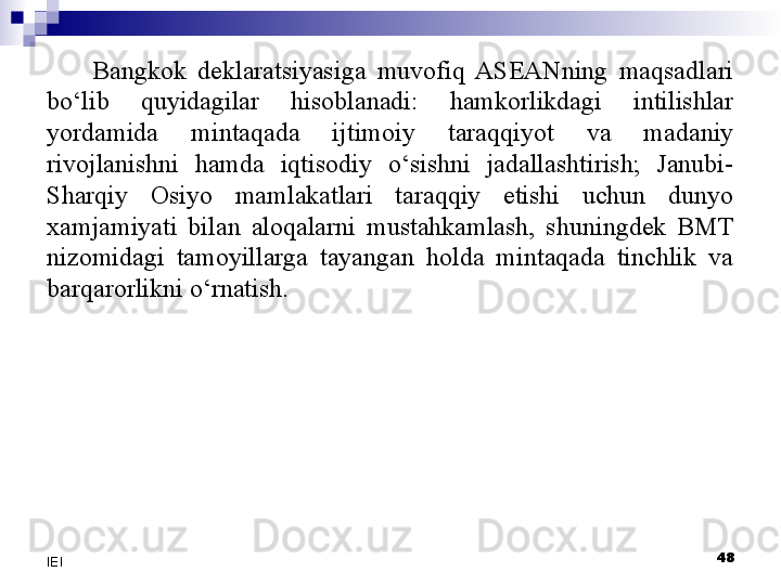 Bangkok  deklaratsiyasiga  muvofiq  ASEANning  maqsadlari 
bo‘lib  quyidagilar  hisoblanadi:  hamkorlikdagi  intilishlar 
yordamida  mintaqada  ijtimoiy  taraqqiyot  va  madaniy 
rivojlanishni  hamda  iqtisodiy  o‘sishni  jadallashtirish;  Janubi-
Sharqiy  Osiyo  mamlakatlari  taraqqiy  etishi  uchun  dunyo 
xamjamiyati  bilan  aloqalarni  mustahkamlash,  shuningdek  BMT 
nizomidagi  tamoyillarga  tayangan  holda  mintaqada  tinchlik  va 
barqarorlikni o‘rnatish.
 
48
IEI 