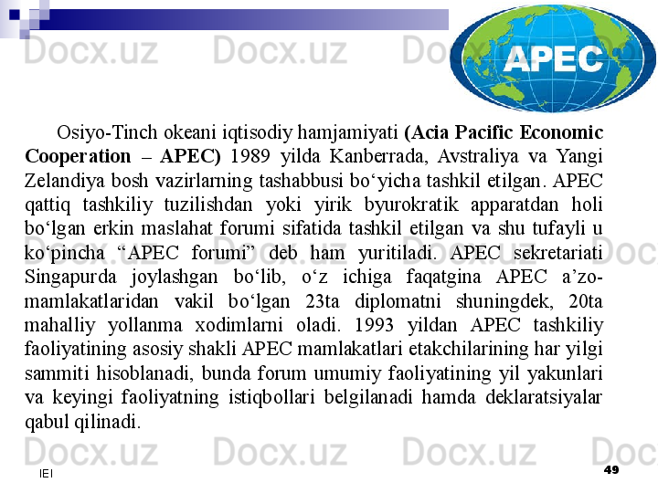 Osiyo-Tinch okeani iqtisodiy hamjamiyati  (Acia Pacific Economic 
Cooperation  –  APEC)  1989  yilda  Kanberrada,  Avstraliya  va  Yangi 
Zelandiya  bosh  vazirlarning  tashabbusi  bo‘yicha  tashkil  etilgan. APEC 
qattiq  tashkiliy  tuzilishdan  yoki  yirik  byurokratik  apparatdan  holi 
bo‘lgan  erkin  maslahat  forumi  sifatida  tashkil  etilgan  va  shu  tufayli  u 
ko‘pincha  “APEC  forumi”  deb  ham  yuritiladi.  APEC  sekretariati 
Singapurda  joylashgan  bo‘lib,  o‘z  ichiga  faqatgina  APEC  a’zo-
mamlakatlaridan  vakil  bo‘lgan  23ta  diplomatni  shuningdek,  20ta 
mahalliy  yollanma  xodimlarni  oladi.  1993  yildan  APEC  tashkiliy 
faoliyatining asosiy shakli APEC mamlakatlari etakchilarining har yilgi 
sammiti  hisoblanadi,  bunda  forum  umumiy  faoliyatining  yil  yakunlari 
va  keyingi  faoliyatning  istiqbollari  belgilanadi  hamda  deklaratsiyalar 
qabul qilinadi.
 
49
IEI 