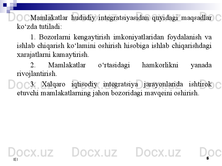 5
IEI Mamlakatlar  hududiy  integratsiyasidan  quyidagi  maqsadlar 
ko‘zda tutiladi:
1.  Bozorlarni  kengaytirish  imkoniyatlaridan  foydalanish  va 
ishlab  chiqarish  ko‘lamini  oshirish  hisobiga  ishlab  chiqarishdagi 
xarajatlarni kamaytirish.
2.  Mamlakatlar  o‘rtasidagi  hamkorlikni  yanada 
rivojlantirish.
3.  Xalqaro  iqtisodiy  integratsiya  jarayonlarida  ishtirok 
etuvchi mamlakatlarning jahon bozoridagi mavqeini oshirish.
  