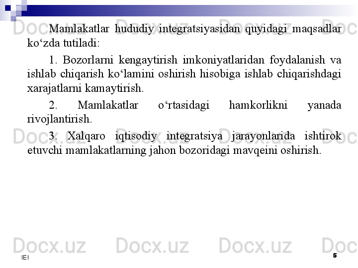 5
IEI Mamlakatlar  hududiy  integratsiyasidan  quyidagi  maqsadlar 
ko‘zda tutiladi:
1.  Bozorlarni  kengaytirish  imkoniyatlaridan  foydalanish  va 
ishlab  chiqarish  ko‘lamini  oshirish  hisobiga  ishlab  chiqarishdagi 
xarajatlarni kamaytirish.
2.  Mamlakatlar  o‘rtasidagi  hamkorlikni  yanada 
rivojlantirish.
3.  Xalqaro  iqtisodiy  integratsiya  jarayonlarida  ishtirok 
etuvchi mamlakatlarning jahon bozoridagi mavqeini oshirish.