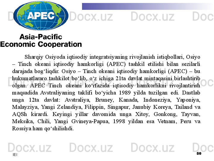 Sharqiy  Osiyoda  iqtisodiy  integratsiyaning  rivojlanish  istiqbollari,  Osiyo 
–  Tinch  okeani  iqtisodiy  hamkorligi  (APEC)  tashkil  etilishi  bilan  sezilarli 
darajada  bog‘liqdir.  Osiyo  –  Tinch  okeani  iqtisodiy  hamkorligi  (APEC)  –  bu 
hukumatlararo  tashkilot  bo‘lib,  o‘z  ichiga  21ta  davlat  mintaqasini  birlashtirib 
olgan.  APEC  Tinch  okeani  ko‘rfazida  iqtisodiy  hamkorlikni  rivojlantirish 
maqsadida  Avstraliyaning  taklifi  bo‘yicha  1989  yilda  tuzilgan  edi.  Dastlab 
unga  12ta  davlat:  Avstraliya,  Bruney,  Kanada,  Indoneziya,  Yaponiya, 
Malayziya,  Yangi  Zelandiya,  Filippin,  Singapur,  Janubiy  Koreya,  Tailand  va 
AQSh  kirardi.  Keyingi  yillar  davomida  unga  Xitoy,  Gonkong,  Tayvan, 
Meksika,  Chili,  Yangi  Gvineya-Papua,  1998  yildan  esa  Vetnam,  Peru  va 
Rossiya ham qo‘shilishdi. 
 
50
IEI 