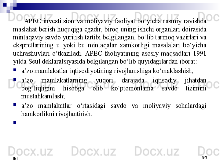 APEC  investitsion  va  moliyaviy  faoliyat  bo‘yicha  rasmiy  ravishda 
maslahat berish huquqiga egadir, biroq uning ishchi organlari doirasida 
mintaqaviy savdo yuritish tartibi belgilangan, bo‘lib tarmoq vazirlari va 
ekspretlarining  u  yoki  bu  mintaqalar  xamkorligi  masalalari  bo‘yicha 
uchrashuvlari  o‘tkaziladi.  APEC  faoliyatining  asosiy  maqsadlari  1991 
yilda Seul deklaratsiyasida belgilangan bo‘lib quyidagilardan iborat:

a’zo mamlakatlar iqtisodiyotining rivojlanishiga ko‘maklashish;

a’zo  mamlakatlarning  yuqori  darajada  iqtisodiy  jihatdan 
bog‘liqligini  hisobga  olib  ko‘ptomonlama  savdo  tizimini 
mustahkamlash;

a’zo  mamlakatlar  o‘rtasidagi  savdo  va  moliyaviy  sohalardagi 
hamkorlikni rivojlantirish.

 
51
IEI 