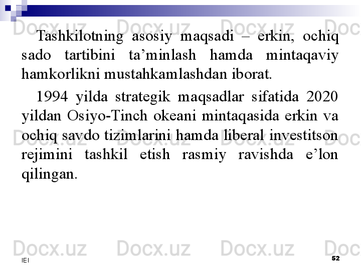 Tashkilotning  asosiy  maqsadi  –  erkin,  ochiq 
sado  tartibini  ta’minlash  hamda  mintaqaviy 
hamkorlikni mustahkamlashdan iborat.
1994  yilda  strategik  maqsadlar  sifatida  2020 
yildan  Osiyo-Tinch  okeani  mintaqasida  erkin  va 
ochiq savdo tizimlarini hamda liberal investitson 
rejimini  tashkil  etish  rasmiy  ravishda  e’lon 
qilingan.
 
52
IEI 