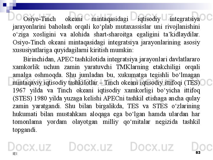 Osiyo-Tinch  okeani  mintaqasidagi  iqtisodiy  integratsiya 
jarayonlarini  baholash  orqali  ko‘plab  mutaxassislar  uni  rivojlanishini 
o‘ziga  xosligini  va  alohida  shart-sharoitga  egaligini  ta’kidlaydilar. 
Osiyo-Tinch  okeani  mintaqasidagi  integratsiya  jarayonlarining  asosiy 
xususiyatlariga quyidagilarni kiritish mumkin:
Birinchidan, APEC tashkilotida integratsiya jarayonlari davlatlararo 
xamkorlik  uchun  zamin  yaratuvchi  TMKlarning  etakchiligi  orqali 
amalga  oshmoqda.  Shu  jumladan  bu,  xukumatga  tegishli  bo‘lmagan 
mintaqaviy iqtisodiy tashkilotlar – Tinch okeani iqtisodiy ittifoqi (TES) 
1967  yilda  va  Tinch  okeani  iqtisodiy  xamkorligi  bo‘yicha  ittifoq 
(STES) 1980 yilda yuzaga kelishi APECni tashkil etishaga ancha qulay 
zamin  yaratgandi.  Shu  bilan  birgalikda,  TES  va  STES  o‘zlarining 
hukumati  bilan  mustahkam  aloqaga  ega  bo‘lgan  hamda  ulardan  har 
tomonlama  yordam  olayotgan  milliy  qo‘mitalar  negizida  tashkil 
topgandi.
 
53
IEI 