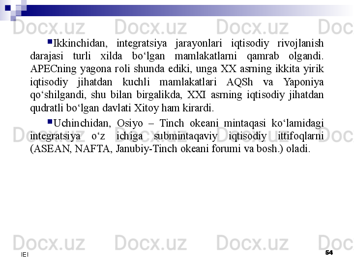 
Ikkinchidan,  integratsiya  jarayonlari  iqtisodiy  rivojlanish 
darajasi  turli  xilda  bo‘lgan  mamlakatlarni  qamrab  olgandi. 
APECning  yagona  roli  shunda  ediki,  unga  XX  asrning  ikkita  yirik 
iqtisodiy  jihatdan  kuchli  mamlakatlari  AQSh  va  Yaponiya 
qo‘shilgandi,  shu  bilan  birgalikda,  XXI  asrning  iqtisodiy  jihatdan 
qudratli bo‘lgan davlati Xitoy ham kirardi.

Uchinchidan,  Osiyo  –  Tinch  okeani  mintaqasi  ko‘lamidagi 
integratsiya  o‘z  ichiga  submintaqaviy  iqtisodiy  ittifoqlarni 
(ASEAN, NAFTA, Janubiy-Tinch okeani forumi va bosh.) oladi.
54
IEI 