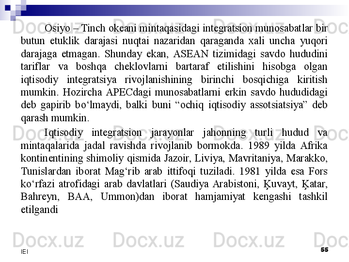 Osiyo – Tinch okeani mintaqasidagi integratsion munosabatlar bir 
butun  etuklik  darajasi  nuqtai  nazaridan  qaraganda  xali  uncha  yuqori 
darajaga  etmagan.  Shunday  ekan,  ASEAN  tizimidagi  savdo  hududini 
tariflar  va  boshqa  cheklovlarni  bartaraf  etilishini  hisobga  olgan 
iqtisodiy  integratsiya  rivojlanishining  birinchi  bosqichiga  kiritish 
mumkin.  Hozircha  APECdagi  munosabatlarni  erkin  savdo  hududidagi 
deb  gapirib  bo‘lmaydi,  balki  buni  “ochiq  iqtisodiy  assotsiatsiya”  deb 
qarash mumkin.
Iqtisodiy  integratsion  jarayonlar  jahonning  turli  hudud  va 
mintaqalarida  jadal  ravishda  rivojlanib  bormokda.  1989  yilda  Afrika 
kontinentining  shimoliy  qismida  Jazoir,  Liviya,  Mavritaniya,  Marakko, 
Tunislardan  iborat  Mag‘rib  arab  ittifoqi  tuziladi.  1981  yilda  esa  Fors 
ko‘rfazi  atrofidagi  arab  davlatlari  (Saudiya  Arabistoni,  Ķuvayt,  Ķatar, 
Bahreyn,  BAA,  Ummon)dan  iborat  hamjamiyat  kengashi  tashkil 
etilgandi
 
55
IEI 