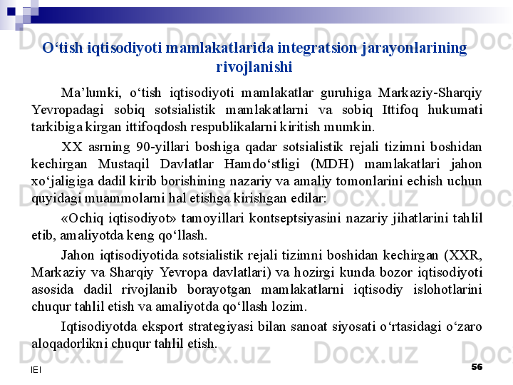 O‘tish iqtisodiyoti mamlakatlarida integratsion jarayonlarining 
rivojlanishi
Ma’lumki,  o‘tish  iqtisodiyoti  mamlakatlar  guruhiga  Markaziy-Sharqiy 
Yevro padagi  sobiq  sotsialistik  mamlakatlarni  va  sobiq  Ittifoq  hukumati 
tarkibiga kirgan ittifoqdosh respublikalarni kiritish mumkin. 
XX  asrning  90-yillari  boshiga  qadar  sotsialistik  rejali  tizimni  boshidan 
kechirgan  Mustaqil  Davlatlar  Hamdo‘stligi  (MDH)  mamlakatlari  jahon 
xo‘jaligiga dadil kirib borishining nazariy va amaliy tomonlarini echish uchun 
quyidagi muammolarni hal etishga kirishgan edilar:
«Ochiq  iqtisodiyot»  tamoyillari  kontseptsiyasini  nazariy  jihatlarini  tahlil 
etib, amaliyotda keng qo‘llash.
Jahon  iqtisodiyotida  sotsialistik  rejali  tizimni  boshidan  kechirgan  (XXR, 
Markaziy  va  Sharqiy  Yevro pa  davlatlari)  va  hozirgi  kunda  bozor  iqtisodiyoti 
asosida  dadil  rivojlanib  borayotgan  mamlakatlarni  iqtisodiy  islohotlarini 
chuqur tahlil etish va amaliyotda qo‘llash lozim.
Iqtisodiyotda  eksport  strategiyasi  bilan  sanoat  siyosati  o‘rtasidagi  o‘zaro 
aloqadorlikni chuqur tahlil etish.
 
56
IEI 