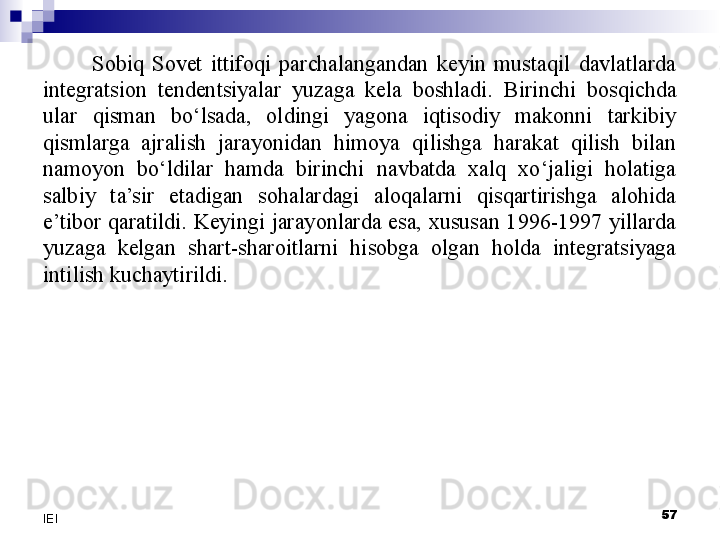 Sobiq  Sovet  ittifoqi  parchalangandan  keyin  mustaqil  davlatlarda 
integratsion  tendentsiyalar  yuzaga  kela  boshladi.  Birinchi  bosqichda 
ular  qisman  bo‘lsada,  oldingi  yagona  iqtisodiy  makonni  tarkibiy 
qismlarga  ajralish  jarayonidan  himoya  qilishga  harakat  qilish  bilan 
namoyon  bo‘ldilar  hamda  birinchi  navbatda  xalq  xo‘jaligi  holatiga 
salbiy  ta’sir  etadigan  sohalardagi  aloqalarni  qisqartirishga  alohida 
e’tibor  qaratildi.  Keyingi  jarayonlarda  esa,  xususan  1996-1997  yillarda 
yuzaga  kelgan  shart-sharoitlarni  hisobga  olgan  holda  integratsiyaga 
intilish kuchaytirildi.
 
57
IEI 