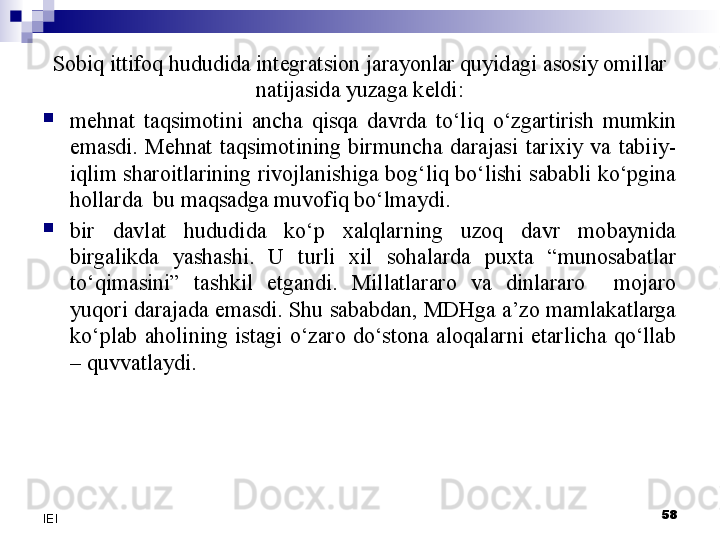 Sobiq ittifoq hududida integratsion jarayonlar quyidagi asosiy omillar 
natijasida yuzaga keldi:

mehnat  taqsimotini  ancha  qisqa  davrda  to‘liq  o‘zgartirish  mumkin 
emasdi.  Mehnat  taqsimotining  birmuncha  darajasi  tarixiy  va  tabiiy-
iqlim sharoitlarining rivojlanishiga bog‘liq bo‘lishi sababli ko‘pgina 
hollarda  bu maqsadga muvofiq bo‘lmaydi.

bir  davlat  hududida  ko‘p  xalqlarning  uzoq  davr  mobaynida 
birgalikda  yashashi.  U  turli  xil  sohalarda  puxta  “munosabatlar 
to‘qimasini”  tashkil  etgandi.  Millatlararo  va  dinlararo    mojaro 
yuqori darajada emasdi. Shu sababdan, MDHga a’zo mamlakatlarga 
ko‘plab  aholining  istagi  o‘zaro  do‘stona  aloqalarni  etarlicha  qo‘llab 
– quvvatlaydi.
58
IEI 