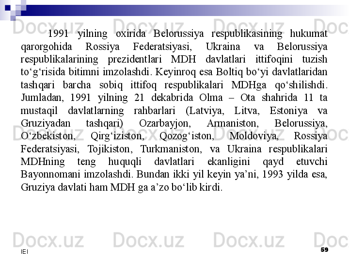 1991  yilning  oxirida  Belorussiya  respublikasining  hukumat 
qarorgohida  Rossiya  Federatsiyasi,  Ukraina  va  Belorussiya 
respublikalarining  prezidentlari  MDH  davlatlari  ittifoqini  tuzish 
to‘g‘risida  bitimni  imzolashdi.  Keyinroq  esa  Boltiq  bo‘yi  davlatlaridan 
tashqari  barcha  sobiq  ittifoq  respublikalari  MDHga  qo‘shilishdi. 
Jumladan,  1991  yilning  21  dekabrida  Olma  –  Ota  shahrida  11  ta 
mustaqil  davlatlarning  rahbarlari  (Latviya,  Litva,  Estoniya  va 
Gruziyadan  tashqari)  Ozarbayjon,  Armaniston,  Belorussiya, 
O‘zbekiston,  Qirg‘iziston,  Qozog‘iston,  Moldoviya,  Rossiya 
Federatsiyasi,  Tojikiston,  Turkmaniston,  va  Ukraina  respublikalari 
MDHning  teng  huquqli  davlatlari  ekanligini  qayd  etuvchi 
Bayonnomani  imzolashdi.  Bundan  ikki  yil  keyin  ya’ni,  1993  yilda  esa, 
Gruziya davlati ham MDH ga a’zo bo‘lib kirdi. 
 
59
IEI 