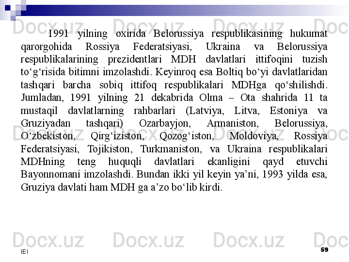 1991  yilning  oxirida  Belorussiya  respublikasining  hukumat 
qarorgohida  Rossiya  Federatsiyasi,  Ukraina  va  Belorussiya 
respublikalarining  prezidentlari  MDH  davlatlari  ittifoqini  tuzish 
to‘g‘risida  bitimni  imzolashdi.  Keyinroq  esa  Boltiq  bo‘yi  davlatlaridan 
tashqari  barcha  sobiq  ittifoq  respublikalari  MDHga  qo‘shilishdi. 
Jumladan,  1991  yilning  21  dekabrida  Olma  –  Ota  shahrida  11  ta 
mustaqil  davlatlarning  rahbarlari  (Latviya,  Litva,  Estoniya  va 
Gruziyadan  tashqari)  Ozarbayjon,  Armaniston,  Belorussiya, 
O‘zbekiston,  Qirg‘iziston,  Qozog‘iston,  Moldoviya,  Rossiya 
Federatsiyasi,  Tojikiston,  Turkmaniston,  va  Ukraina  respublikalari 
MDHning  teng  huquqli  davlatlari  ekanligini  qayd  etuvchi 
Bayonnomani  imzolashdi.  Bundan  ikki  yil  keyin  ya’ni,  1993  yilda  esa, 
Gruziya davlati ham MDH ga a’zo bo‘lib kirdi. 
 
59
IEI