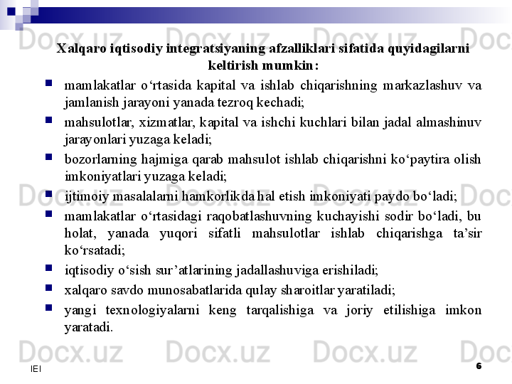 6
IEI Xalqaro iqtisodiy integratsiyaning afzalliklari sifatida quyidagilarni 
keltirish mumkin:

mamlakatlar  o‘rtasida  kapital  va  ishlab  chiqarishning  markazlashuv  va 
jamlanish jarayoni yanada tezroq kechadi;

mahsulotlar,  xizmatlar,  kapital  va  ishchi  kuchlari  bilan  jadal  almashinuv 
jarayonlari yuzaga keladi;

bozorlarning  hajmiga  qarab  mahsulot  ishlab  chiqarishni  ko‘paytira  olish 
imkoniyatlari yuzaga keladi;

ijtimoiy masalalarni hamkorlikda hal etish imkoniyati paydo bo‘ladi;

mamlakatlar  o‘rtasidagi  raqobatlashuvning  kuchayishi  sodir  bo‘ladi,  bu 
holat,  yanada  yuqori  sifatli  mahsulotlar  ishlab  chiqarishga  ta’sir 
ko‘rsatadi;

iqtisodiy o‘sish sur’atlarining jadallashuviga erishiladi;

xalqaro savdo munosabatlarida qulay sharoitlar yaratiladi;

yangi  texnologiyalarni  keng  tarqalishiga  va  joriy  etilishiga  imkon 
yaratadi. 