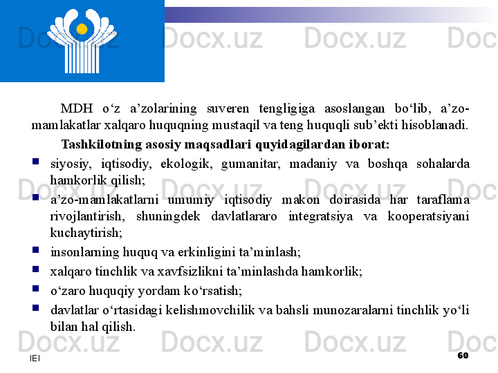 MDH  o‘z  a’zolarining  suveren  tengligiga  asoslangan  bo‘lib,  a’zo-
mamlakatlar xalqaro huquqning mustaqil va teng huquqli sub’ekti hisoblanadi.
Tashkilotning asosiy maqsadlari quyidagilardan iborat:

siyosiy,  iqtisodiy,  ekologik,  gumanitar,  madaniy  va  boshqa  sohalarda 
hamkorlik qilish;

a’zo-mamlakatlarni  umumiy  iqtisodiy  makon  doirasida  har  taraflama 
rivojlantirish,  shuningdek  davlatlararo  integratsiya  va  kooperatsiyani 
kuchaytirish; 

insonlarning huquq va erkinligini ta’minlash;

xalqaro tinchlik va xavfsizlikni ta’minlashda hamkorlik;

o‘zaro  huquqiy yordam ko‘rsatish;

davlatlar o‘rtasidagi kelishmovchilik va bahsli munozaralarni tinchlik yo‘li 
bilan hal qilish.
60
IEI 