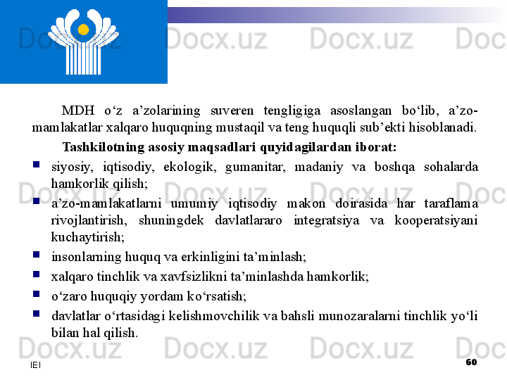 MDH  o‘z  a’zolarining  suveren  tengligiga  asoslangan  bo‘lib,  a’zo-
mamlakatlar xalqaro huquqning mustaqil va teng huquqli sub’ekti hisoblanadi.
Tashkilotning asosiy maqsadlari quyidagilardan iborat:
siyosiy,  iqtisodiy,  ekologik,  gumanitar,  madaniy  va  boshqa  sohalarda 
hamkorlik qilish;
a’zo-mamlakatlarni  umumiy  iqtisodiy  makon  doirasida  har  taraflama 
rivojlantirish,  shuningdek  davlatlararo  integratsiya  va  kooperatsiyani 
kuchaytirish; 
insonlarning huquq va erkinligini ta’minlash;
xalqaro tinchlik va xavfsizlikni ta’minlashda hamkorlik;
o‘zaro  huquqiy yordam ko‘rsatish;
davlatlar o‘rtasidagi kelishmovchilik va bahsli munozaralarni tinchlik yo‘li 
bilan hal qilish.
60
IEI