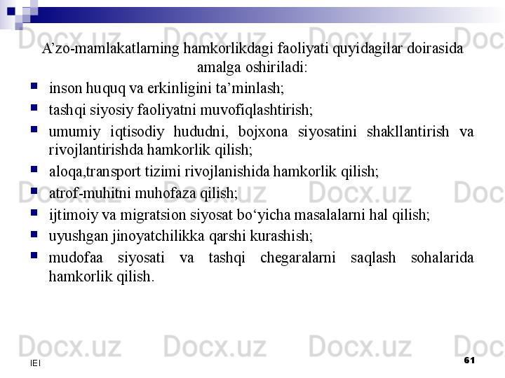 A’zo-mamlakatlarning hamkorlikdagi faoliyati quyidagilar doirasida 
amalga oshiriladi:

inson huquq va erkinligini ta’minlash;

tashqi siyosiy faoliyatni muvofiqlashtirish;

umumiy  iqtisodiy  hududni,  bojxona  siyosatini  shakllantirish  va 
rivojlantirishda hamkorlik qilish;

aloqa,transport tizimi rivojlanishida hamkorlik qilish;

atrof-muhitni muhofaza qilish;

ijtimoiy va migratsion siyosat bo‘yicha masalalarni hal qilish;

uyushgan jinoyatchilikka qarshi kurashish;

mudofaa  siyosati  va  tashqi  chegaralarni  saqlash  sohalarida 
hamkorlik qilish. 
61
IEI 