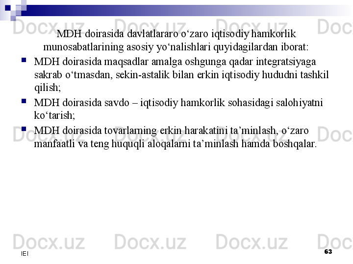 MDH doirasida davlatlararo o‘zaro iqtisodiy hamkorlik 
munosabatlarining asosiy yo‘nalishlari quyidagilardan iborat:

MDH doirasida maqsadlar amalga oshgunga qadar integratsiyaga 
sakrab o‘tmasdan, sekin-astalik bilan erkin iqtisodiy hududni tashkil 
qilish;

MDH doirasida savdo – iqtisodiy hamkorlik sohasidagi salohiyatni 
ko‘tarish;

MDH doirasida tovarlarning erkin harakatini ta’minlash, o‘zaro 
manfaatli va teng huquqli aloqalarni ta’minlash hamda boshqalar.
63
IEI 