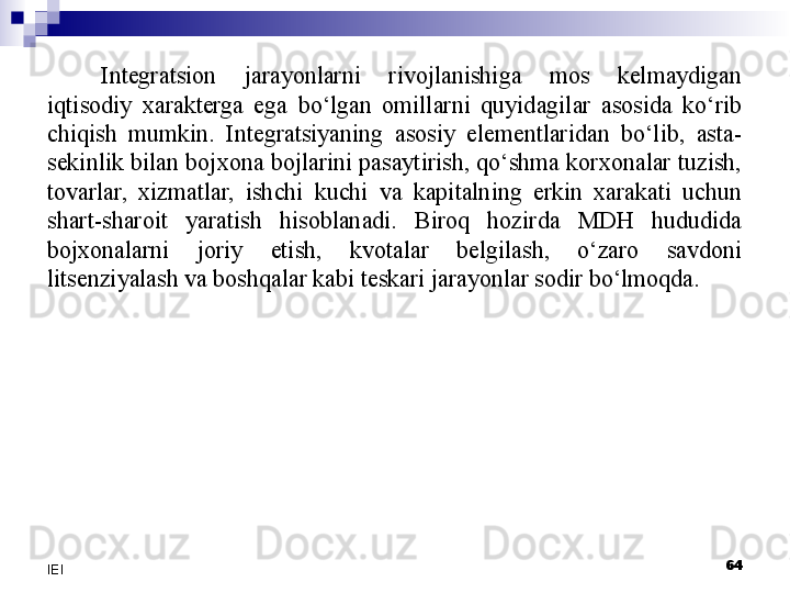 Integratsion  jarayonlarni  rivojlanishiga  mos  kelmaydigan 
iqtisodiy  xarakterga  ega  bo‘lgan  omillarni  quyidagilar  asosida  ko‘rib 
chiqish  mumkin.  Integratsiyaning  asosiy  elementlaridan  bo‘lib,  asta-
sekinlik bilan bojxona bojlarini pasaytirish, qo‘shma korxonalar tuzish, 
tovarlar,  xizmatlar,  ishchi  kuchi  va  kapitalning  erkin  xarakati  uchun 
shart-sharoit  yaratish  hisoblanadi.  Biroq  hozirda  MDH  hududida 
bojxonalarni  joriy  etish,  kvotalar  belgilash,  o‘zaro  savdoni 
litsenziyalash va boshqalar kabi teskari jarayonlar sodir bo‘lmoqda. 
 
64
IEI 