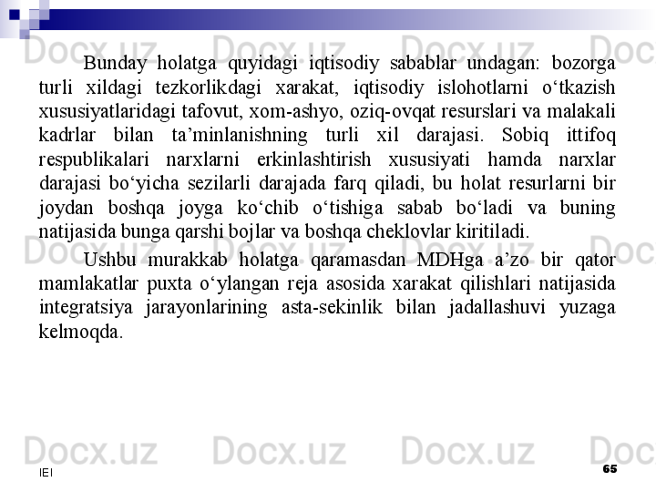 Bunday  holatga  quyidagi  iqtisodiy  sabablar  undagan:  bozorga 
turli  xildagi  tezkorlikdagi  xarakat,  iqtisodiy  islohotlarni  o‘tkazish 
xususiyatlaridagi  tafovut, xom-ashyo,  oziq-ovqat resurslari va malakali 
kadrlar  bilan  ta’minlanishning  turli  xil  darajasi.  Sobiq  ittifoq 
respublikalari  narxlarni  erkinlashtirish  xususiyati  hamda  narxlar 
darajasi  bo‘yicha  sezilarli  darajada  farq  qiladi,  bu  holat  resurlarni  bir 
joydan  boshqa  joyga  ko‘chib  o‘tishiga  sabab  bo‘ladi  va  buning 
natijasida bunga qarshi bojlar va boshqa cheklovlar kiritiladi.
Ushbu  murakkab  holatga  qaramasdan  MDHga  a’zo  bir  qator 
mamlakatlar  puxta  o‘ylangan  reja  asosida  xarakat  qilishlari  natijasida 
integratsiya  jarayonlarining  asta-sekinlik  bilan  jadallashuvi  yuzaga 
kelmoqda.
 
65
IEI 