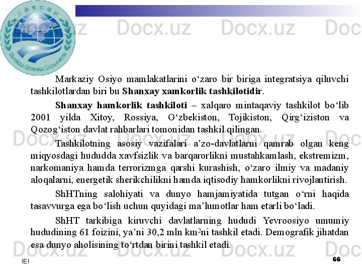 Markaziy  Osiyo  mamlakatlarini  o‘zaro  bir  biriga  integratsiya  qiluvchi 
tashkilotlardan biri bu  Shanxay xamkorlik tashkilotidir .
Shanxay  hamkorlik  tashkiloti  –  xalqaro  mintaqaviy  tashkilot  bo‘lib 
2001  yilda  Xitoy,  Rossiya,  O‘zbekiston,  Tojikiston,  Qirg‘iziston  va 
Qozog‘iston davlat rahbarlari tomonidan tashkil qilingan.
Tashkilotning  asosiy  vazifalari  a’zo-davlatlarni  qamrab  olgan  keng 
miqyosdagi  hududda  xavfsizlik  va  barqarorlikni  mustahkamlash,  ekstremizm, 
narkomaniya  hamda  terrorizmga  qarshi  kurashish,  o‘zaro  ilmiy  va  madaniy 
aloqalarni, energetik sherikchilikni hamda iqtisodiy hamkorlikni rivojlantirish.
ShHTning  salohiyati  va  dunyo  hamjamiyatida  tutgan  o‘rni  haqida 
tasavvurga ega bo‘lish uchun quyidagi ma’lumotlar ham etarli bo‘ladi.
ShHT  tarkibiga  kiruvchi  davlatlarning  hududi  Yevro osiyo  umumiy 
hududining 61 foizini, ya’ni 30,2 mln km 2
ni tashkil etadi. Demografik jihatdan 
esa dunyo aholisining to‘rtdan birini tashkil etadi.
  66
IEI 