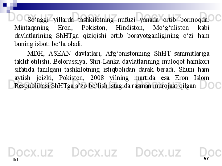 So‘nggi  yillarda  tashkilotning  nufuzi  yanada  ortib  bormoqda. 
Mintaqaning  Eron,  Pokiston,  Hindiston,  Mo‘g‘uliston  kabi 
davlatlarining  ShHTga  qiziqishi  ortib  borayotganligining  o‘zi  ham 
buning isboti bo‘la oladi.
MDH,  ASEAN  davlatlari,  Afg‘onistonning  ShHT  sammitlariga 
taklif  etilishi,  Belorussiya,  Shri-Lanka  davlatlarining  muloqot  hamkori 
sifatida  tanilgani  tashkilotning  istiqbolidan  darak  beradi.  Shuni  ham 
aytish  joizki,  Pokiston,  2008  yilning  martida  esa  Eron  Islom 
Respublikasi ShHTga a’zo bo‘lish istagida rasman murojaat qilgan.
 
67
IEI 