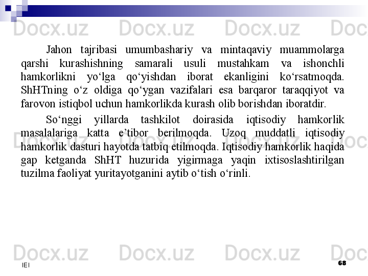 Jahon  tajribasi  umumbashariy  va  mintaqaviy  muammolarga 
qarshi  kurashishning  samarali  usuli  mustahkam  va  ishonchli 
hamkorlikni  yo‘lga  qo‘yishdan  iborat  ekanligini  ko‘rsatmoqda. 
ShHTning  o‘z  oldiga  qo‘ygan  vazifalari  esa  barqaror  taraqqiyot  va 
farovon istiqbol uchun hamkorlikda kurash olib borishdan iboratdir.
S o‘nggi  yillarda  tashkilot  doirasida  iqtisodiy  hamkorlik 
masalalariga  katta  e’tibor  berilmoqda.  Uzoq  muddatli  iqtisodiy 
hamkorlik dasturi hayotda tatbiq etilmoqda. Iqtisodiy hamkorlik haqida 
gap  ketganda  ShHT  huzurida  yigirmaga  yaqin  ixtisoslashtirilgan 
tuzilma faoliyat yuritayotganini aytib o‘tish o‘rinli.
 
68
IEI 