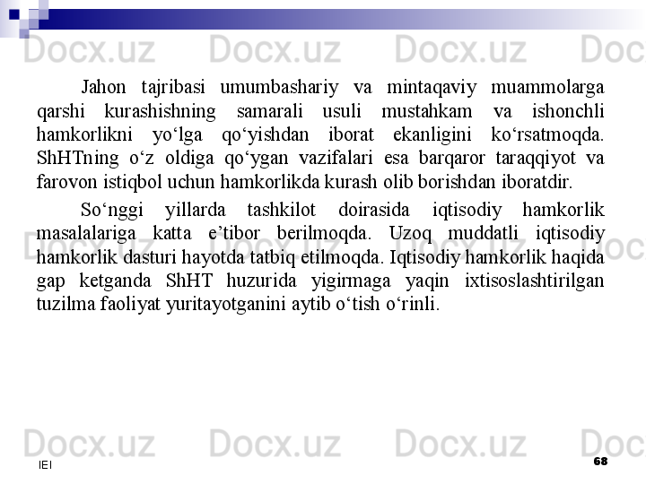 Jahon  tajribasi  umumbashariy  va  mintaqaviy  muammolarga 
qarshi  kurashishning  samarali  usuli  mustahkam  va  ishonchli 
hamkorlikni  yo‘lga  qo‘yishdan  iborat  ekanligini  ko‘rsatmoqda. 
ShHTning  o‘z  oldiga  qo‘ygan  vazifalari  esa  barqaror  taraqqiyot  va 
farovon istiqbol uchun hamkorlikda kurash olib borishdan iboratdir.
S o‘nggi  yillarda  tashkilot  doirasida  iqtisodiy  hamkorlik 
masalalariga  katta  e’tibor  berilmoqda.  Uzoq  muddatli  iqtisodiy 
hamkorlik dasturi hayotda tatbiq etilmoqda. Iqtisodiy hamkorlik haqida 
gap  ketganda  ShHT  huzurida  yigirmaga  yaqin  ixtisoslashtirilgan 
tuzilma faoliyat yuritayotganini aytib o‘tish o‘rinli.
 
68
IEI