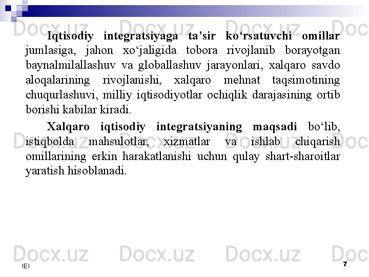 7
IEI Iqtisodiy  integratsiyaga  ta’sir  ko‘rsatuvchi  omillar 
jumlasiga,  jahon  xo‘jaligida  tobora  rivojlanib  borayotgan 
baynalmilallashuv  va  globallashuv  jarayonlari,  xalqaro  savdo 
aloqalarining  rivojlanishi,  xalqaro  mehnat  taqsimotining 
chuqurlashuvi,  milliy  iqtisodiyotlar  ochiqlik  darajasining  ortib 
borishi kabilar kiradi. 
Xalqaro  iqtisodiy  integratsiyaning  maqsadi   bo‘lib, 
istiqbolda  mahsulotlar,  xizmatlar  va  ishlab  chiqarish 
omillarining  erkin  harakatlanishi  uchun  qulay  shart-sharoitlar 
yaratish hisoblanadi. 
  