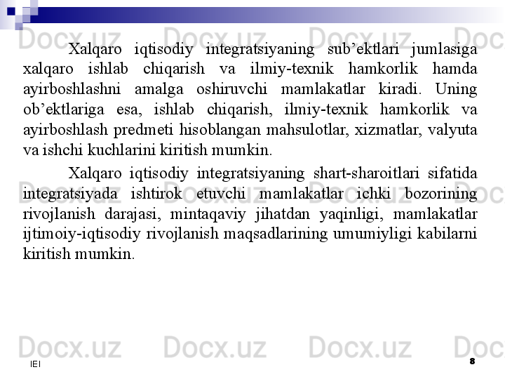 8
IEI Xalqaro  iqtisodiy  integratsiyaning  sub’ektlari  jumlasiga 
xalqaro  ishlab  chiqarish  va  ilmiy-texnik  hamkorlik  hamda 
ayirboshlashni  amalga  oshiruvchi  mamlakatlar  kiradi.  Uning 
ob’ektlariga  esa,  ishlab  chiqarish,  ilmiy-texnik  hamkorlik  va 
ayirboshlash  predmeti  hisoblangan  mahsulotlar,  xizmatlar,  valyuta 
va ishchi kuchlarini kiritish mumkin.
Xalqaro  iqtisodiy  integratsiyaning  shart-sharoitlari  sifatida 
integratsiyada  ishtirok  etuvchi  mamlakatlar  ichki  bozorining 
rivojlanish  darajasi,  mintaqaviy  jihatdan  yaqinligi,  mamlakatlar 
ijtimoiy-iqtisodiy  rivojlanish  maqsadlarining  umumiyligi  kabilarni 
kiritish mumkin.
  