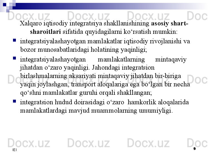 9
IEI Xalqaro iqtisodiy integratsiya shakllanishining  asosiy shart-
sharoitlari  sifatida quyidagilarni ko‘rsatish mumkin:

integratsiyalashayotgan mamlakatlar iqtisodiy rivojlanishi va 
bozor munosabatlaridagi holatining yaqinligi;

integratsiyalashayotgan       mamlakatlarning      mintaqaviy 
jihatdan o‘zaro yaqinligi. Jahondagi integratsion 
birlashmalarning aksariyati mintaqaviy jihatdan bir-biriga 
yaqin joylashgan, transport aloqalariga ega bo‘lgan bir necha 
qo‘shni mamlakatlar guruhi orqali shakllangan;

integratsion hudud doirasidagi o‘zaro  hamkorlik aloqalarida 
mamlakatlardagi mavjud muammolarning umumiyligi. 