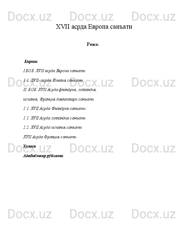 XVII асрда Европа санъати
Режа:
 Кириш 
I .БОБ. XVII асрда Европа санъати 
1.1.   XVII- асрда Италия санъати 
II. БОБ. XVII Асрда фландрия, голландия, 
испания, Франция давлатлари санъати 
2.1. XVII Асрда Фландрия санъати 
2.1. XVII Асрда голландия санъати 
2.2. XVII Асрда испания санъати 
XVII Асрда Франция санъати 
Хулоса 
Адабиётлар рўйхати 
 
 
 
 
 
 
 
 
  