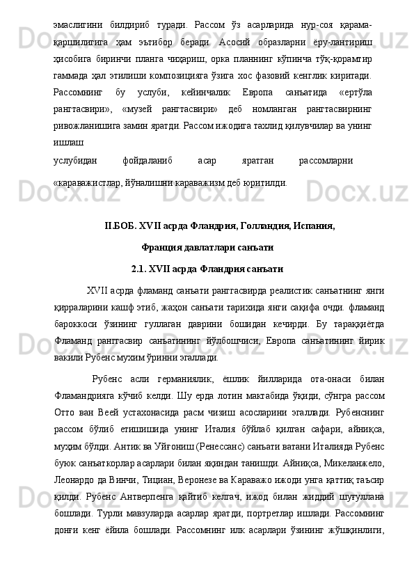 эмаслигини   билдириб   туради.   Рассом   ўз   асарларида   нур-соя   қарама-
қаршилигига   ҳам   эътибор   беради.   Асосий   образларни   ёру-лантириш
ҳисобига   биринчи   планга   чиҳариш,   орка   планнинг   кўпинча   тўқ-қорамтир
гаммада   ҳал   этилиши   композицияга   ўзига   хос   фазовий   кенглик   киритади.
Рассомнинг   бу   услуби,   кейинчалик   Европа   санъатида   «ертўла
рангтасвири»,   «музей   рангтасвири»   деб   номланган   рангтасвирнинг
ривожланишига замин яратди. Рассом ижодига тахлид қилувчилар ва унинг
ишлаш 
услубидан  фойдаланиб  асар  яратган  рассомларни 
«караважистлар, йўналишни караважизм деб юритилди. 
 
II .БОБ. XVII асрда Фландрия, Голландия, Испания,
Франция давлатлари санъати
2.1. XVII асрда Фландрия санъати
  XVII асрда фламанд санъати ранггасвирда реалистик санъатнинг янги
қирраларини кашф этиб, жаҳон санъати тарихида янги сақифа очди. фламанд
бароккоси   ўзининг   гуллаган   даврини   бошидан   кечирди.   Бу   тараққиётда
Фламанд   ранггасвир   санъатининг   йўлбошчиси,   Европа   санъатининг   йирик
вакили Рубенс мухим ўринни эгаллади. 
  Рубенс   асли   германиялик,   ёшлик   йилларида   ота-онаси   билан
Фламандрияга   кўчиб   келди.   Шу   ерда   лотин   мактабида   ўқиди,   сўнгра   рассом
Отто   ван   Веей   устахонасида   расм   чизиш   асосларини   эгаллади.   Рубенснинг
рассом   бўлиб   етишишида   унинг   Италия   бўйлаб   қилган   сафари,   айниқса,
муҳим бўлди. Антик ва Уйғониш (Ренессанс) санъати ватани Италияда Рубенс
буюк санъаткорлар асарлари билан яқиндан танишди. Айниқса, Микеланжело,
Леонардо да Винчи, Тициан, Веронезе ва Караважо ижоди унга қаттиқ таъсир
қилди.   Рубенс   Антверпенга   қайтиб   келгач,   ижод   билан   жиддий   шуғуллана
бошлади.   Турли   мавзуларда   асарлар   яратди,   портретлар   ишлади.   Рассомнинг
донғи   кенг   ёйила   бошлади.   Рассомнинг   илк   асарлари   ўзининг   жўшқинлиги, 