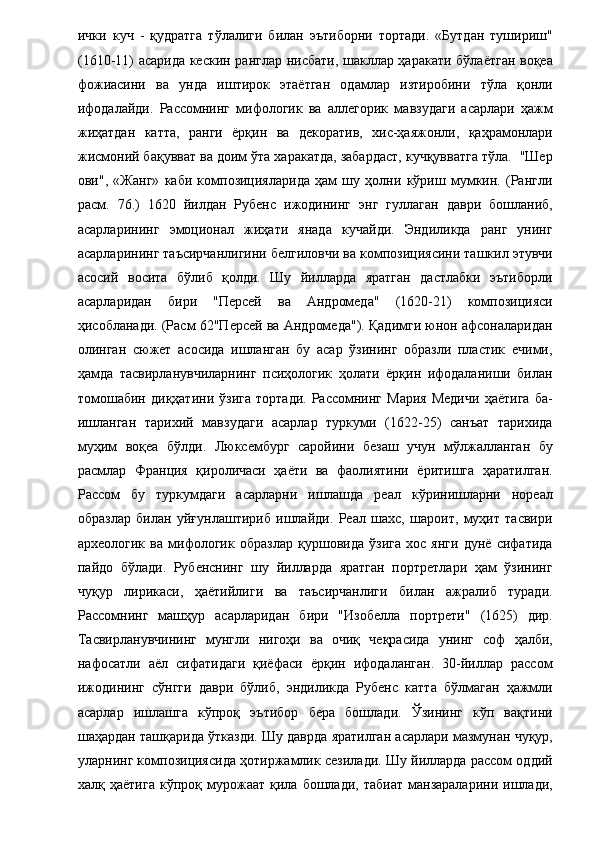 ички   куч   -   қудратга   тўлалиги   билан   эътиборни   тортади.   «Бутдан   тушириш"
(1610-11) асарида кескин ранглар нисбати, шакллар ҳаракати бўлаётган воқеа
фожиасини   ва   унда   иштирок   этаётган   одамлар   изтиробини   тўла   қонли
ифодалайди.   Рассомнинг   мифологик   ва   аллегорик   мавзудаги   асарлари   ҳажм
жиҳатдан   катта,   ранги   ёрқин   ва   декоратив,   хис-ҳаяжонли,   қаҳрамонлари
жисмоний бақувват ва доим ўта харакатда, забардаст, кучқувватга тўла.  "Шер
ови",   «Жанг»   каби   композицияларида   ҳам   шу   ҳолни   кўриш   мумкин.   (Рангли
расм.   76.)   1620   йилдан   Рубенс   ижодининг   энг   гуллаган   даври   бошланиб,
асарларининг   эмоционал   жиҳати   янада   кучайди.   Эндиликда   ранг   унинг
асарларининг таъсирчанлигини белгиловчи ва композициясини ташкил этувчи
асосий   восита   бўлиб   қолди.   Шу   йилларда   яратган   дастлабки   эътиборли
асарларидан   бири   "Персей   ва   Андромеда"   (1620-21)   композицияси
ҳисобланади. (Расм 62"Персей ва Андромеда"). Қадимги юнон афсоналаридан
олинган   сюжет   асосида   ишланган   бу   асар   ўзининг   образли   пластик   ечими,
ҳамда   тасвирланувчиларнинг   псиҳологик   ҳолати   ёрқин   ифодаланиши   билан
томошабин   диқҳатини   ўзига   тортади.   Рассомнинг   Мария   Медичи   ҳаётига   ба-
ишланган   тарихий   мавзудаги   асарлар   туркуми   (1622-25)   санъат   тарихида
муҳим   воқеа   бўлди.   Люксембург   саройини   безаш   учун   мўлжалланган   бу
расмлар   Франция   қироличаси   ҳаёти   ва   фаолиятини   ёритишга   ҳаратилган.
Рассом   бу   туркумдаги   асарларни   ишлашда   реал   кўринишларни   нореал
образлар   билан   уйғунлаштириб   ишлайди.   Реал   шахс,   шароит,   муҳит   тасвири
археологик   ва   мифологик   образлар   қуршовида   ўзига   хос   янги   дунё   сифатида
пайдо   бўлади.   Рубенснинг   шу   йилларда   яратган   портретлари   ҳам   ўзининг
чуқур   лирикаси,   ҳаётийлиги   ва   таъсирчанлиги   билан   ажралиб   туради.
Рассомнинг   машҳур   асарларидан   бири   "Изобелла   портрети"   (1625)   дир.
Тасвирланувчининг   мунгли   нигоҳи   ва   очиқ   чеқрасида   унинг   соф   ҳалби,
нафосатли   аёл   сифатидаги   қиёфаси   ёрқин   ифодаланган.   30-йиллар   рассом
ижодининг   сўнгги   даври   бўлиб,   эндиликда   Рубенс   катта   бўлмаган   ҳажмли
асарлар   ишлашга   кўпроқ   эътибор   бера   бошлади.   Ўзининг   кўп   вақтини
шаҳардан ташқарида ўтказди. Шу даврда яратилган асарлари мазмунан чуқур,
уларнинг композициясида ҳотиржамлик сезилади. Шу йилларда рассом оддий
халқ  ҳаётига   кўпроқ  мурожаат   қила   бошлади,   табиат   манзараларини   ишлади,