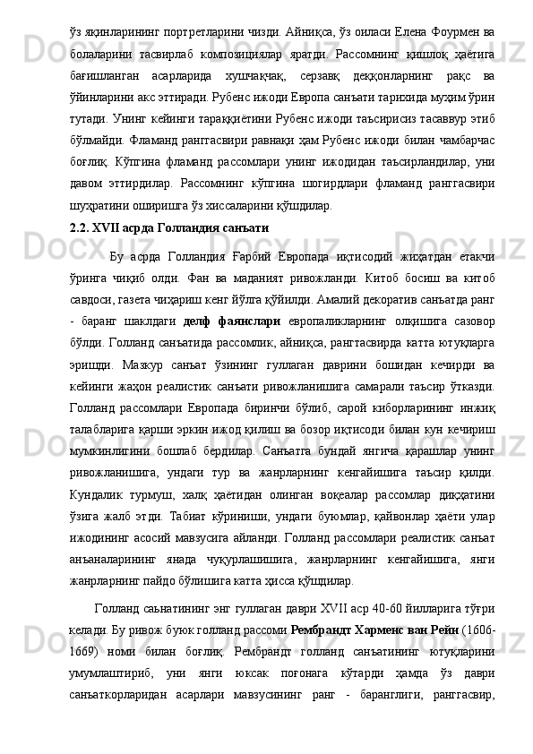 ўз яқинларининг портретларини чизди. Айниқса, ўз оиласи Елена Фоурмен ва
болаларини   тасвирлаб   композициялар   яратди.   Рассомнинг   қишлоқ   ҳаётига
бағишланган   асарларида   хушчақчақ,   серзавқ   деққонларнинг   рақс   ва
ўйинларини акс эттиради. Рубенс ижоди Европа санъати тарихида муҳим ўрин
тутади. Унинг кейинги тараққиётини Рубенс ижоди таъсирисиз тасаввур этиб
бўлмайди. Фламанд ранггасвири  равнақи ҳам  Рубенс ижоди билан чамбарчас
боғлиқ.   Кўпгина   фламанд   рассомлари   унинг   ижодидан   таъсирландилар,   уни
давом   эттирдилар.   Рассомнинг   кўпгина   шогирдлари   фламанд   ранггасвири
шуҳратини оширишга ўз хиссаларини қўшдилар. 
2.2. XVII асрда Голландия санъати
    Бу   асрда   Голландия   Ғарбий   Европада   иқтисодий   жиҳатдан   етакчи
ўринга   чиқиб   олди.   Фан   ва   маданият   ривожланди.   Китоб   босиш   ва   китоб
савдоси, газета чиҳариш кенг йўлга қўйилди. Амалий декоратив санъатда ранг
-   баранг   шаклдаги   делф   фаянслари   европаликларнинг   олқишига   сазовор
бўлди. Голланд санъатида  рассомлик, айниқса, рангтасвирда  катта ютуқларга
эришди.   Мазкур   санъат   ўзининг   гуллаган   даврини   бошидан   кечирди   ва
кейинги   жаҳон   реалистик   санъати   ривожланишига   самарали   таъсир   ўтказди.
Голланд   рассомлари   Европада   биринчи   бўлиб,   сарой   киборларининг   инжиқ
талабларига қарши эркин ижод қилиш ва бозор иқтисоди билан кун кечириш
мумкинлигини   бошлаб   бердилар.   Санъатга   бундай   янгича   қарашлар   унинг
ривожланишига,   ундаги   тур   ва   жанрларнинг   кенгайишига   таъсир   қилди.
Кундалик   турмуш,   халқ   ҳаётидан   олинган   воқеалар   рассомлар   диқҳатини
ўзига   жалб   этди.   Табиат   кўриниши,   ундаги   буюмлар,   қайвонлар   ҳаёти   улар
ижодининг   асосий   мавзусига   айланди.   Голланд   рассомлари   реалистик   санъат
анъаналарининг   янада   чуқурлашишига,   жанрларнинг   кенгайишига,   янги
жанрларнинг пайдо бўлишига катта ҳисса қўшдилар. 
Голланд саьнатининг энг гуллаган даври XVII аср 40-60 йилларига тўғри
келади. Бу ривож буюк голланд рассоми  Рембрандт Харменс ван Рейн  (1606-
1669)   номи   билан   боғлиқ.   Рембрандт   голланд   санъатининг   ютуқларини
умумлаштириб,   уни   янги   юксак   поғонага   кўтарди   ҳамда   ўз   даври
санъаткорларидан   асарлари   мавзусининг   ранг   -   баранглиги,   ранггасвир,