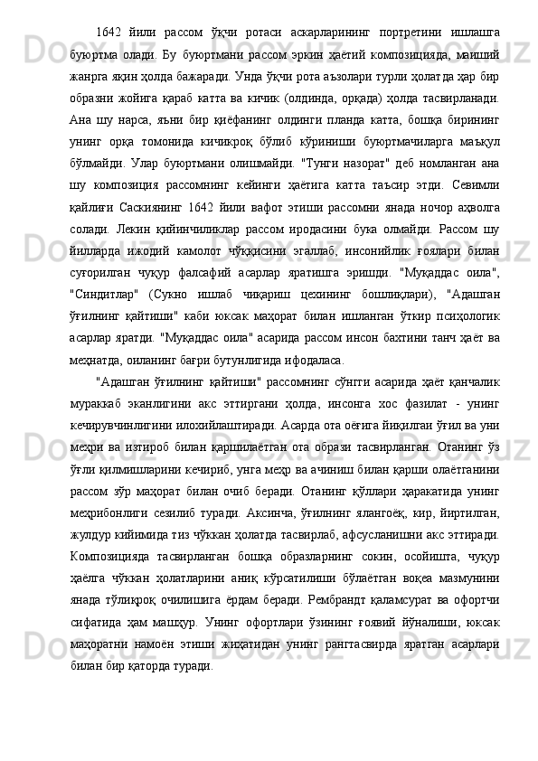 1642   йили   рассом   ўқчи   ротаси   аскарларининг   портретини   ишлашга
буюртма   олади.   Бу   буюртмани   рассом   эркин   ҳаётий   композицияда,   маиший
жанрга яқин ҳолда бажаради. Унда ўқчи рота аъзолари турли ҳолатда ҳар бир
образни   жойига   қараб   катта   ва   кичик   (олдинда,   орқада)   ҳолда   тасвирланади.
Ана   шу   нарса,   яъни   бир   қиёфанинг   олдинги   планда   катта,   бошқа   бирининг
унинг   орқа   томонида   кичикроқ   бўлиб   кўриниши   буюртмачиларга   маъқул
бўлмайди.   Улар   буюртмани   олишмайди.   "Тунги   назорат"   деб   номланган   ана
шу   композиция   рассомнинг   кейинги   ҳаётига   катта   таъсир   этди.   Севимли
қайлиғи   Саскиянинг   1642   йили   вафот   этиши   рассомни   янада   ночор   аҳволга
солади.   Лекин   қийинчиликлар   рассом   иродасини   бука   олмайди.   Рассом   шу
йилларда   ижодий   камолот   чўққисини   эгаллаб,   инсонийлик   ғоялари   билан
суғорилган   чуқур   фалсафий   асарлар   яратишга   эришди.   "Муқаддас   оила",
"Синдитлар"   (Сукно   ишлаб   чиқариш   цехининг   бошлиқлари),   "Адашган
ўғилнинг   қайтиши"   каби   юксак   маҳорат   билан   ишланган   ўткир   псиҳологик
асарлар  яратди.  "Муқаддас   оила"  асарида   рассом   инсон  бахтини  танч   ҳаёт  ва
меҳнатда, оиланинг бағри бутунлигида ифодаласа.  
"Адашган   ўғилнинг   қайтиши"   рассомнинг   сўнгги   асарида   ҳаёт   қанчалик
мураккаб   эканлигини   акс   эттиргани   ҳолда,   инсонга   хос   фазилат   -   унинг
кечирувчинлигини илохийлаштиради.   Асарда ота оёғига йиқилгаи ўғил ва уни
меҳри   ва   изтироб   билан   қаршилаётган   ота   образи   тасвирланган.   Отанинг   ўз
ўғли қилмишларини кечириб, унга меҳр ва ачиниш билан қарши олаётганини
рассом   зўр   маҳорат   билан   очиб   беради.   Отанинг   қўллари   ҳаракатида   унинг
меҳрибонлиги   сезилиб   туради.   Аксинча,   ўғилнинг   ялангоёқ,   кир,   йиртилган,
жулдур кийимида тиз чўккан ҳолатда тасвирлаб, афсусланишни акс эттиради.
Композицияда   тасвирланган   бошқа   образларнинг   сокин,   осойишта,   чуқур
ҳаёлга   чўккан   ҳолатларини   аниқ   кўрсатилиши   бўлаётган   воқеа   мазмунини
янада   тўлиқроқ   очилишига   ёрдам   беради.   Рембрандт   қаламсурат   ва   офортчи
сифатида   ҳам   машҳур.   Унинг   офортлари   ўзининг   ғоявий   йўналиши,   юксак
маҳоратни   намоён   этиши   жиҳатидан   унинг   рангтасвирда   яратган   асарлари
билан бир қаторда туради.