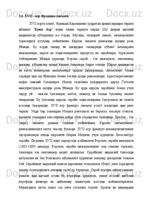 2.4. XVII - аср Франция санъати 
   XVII асрга келиб, Франция Европанинг қудратли давлатларидан бирига
айланиб   " Буюк   Аср "   номи   билан   тарихга   кирди.   Шу   даврда   миллий
маданиятда   кўтарилиш   юз   берди.   Мусиқа,   тасвирий   санъат,   меъморчилик
борасидаги   ютуқлар   кейинчалик   Европа   санъати   ривожида   муҳим   роль
ўйнади.   Бу   асрда   шаҳар   ва   шаҳардан   ташқарида   кўплаб   меъморлик
мажмуалари,   қирол   ва   зодагонларнинг   қароргоҳ   ва   саройлари,   буржуазия
бойларининг   ўйлари   қурилди.   Версал   сарой   -   боғ   мажмуаси,   тантанавор
аркалар,   кўприклар   ҳамда   жамоат   бинолари   барпо   этилди.   Қирол   ҳашаматли
ва   катта   меъморлик   мажмуалари   орқали   шарафланди,   санъатнинг   бошқа
турлари ҳам шу йўналиш билан боғлиқ ҳолда ривожланди. Аристократиянинг
нафис   амалий   буюмларга   бўлган   талабини   қондиришга   қирол   Гобелен
мануфактураси   муҳим   роль   ўйнади.   Бу   ерда   қироль   саройини   безаш   учун
зарур   уй   -   анжом   буюмлари,   мебел,   шпалер   ва   бошқа   буюмлар   ишлаб
чиқарилди.   Бу   буюмлар   қироль   саройи   зодагонларини   буюртмаси   ва   талаби
асосида   бажарилди.   XVII   аср   француз   санъати   услуб   жиҳатдан   ҳам   ранг
баранг.   Унда   бир   томондан   Италия   ренесанси   ва   барокко   таъсири   сезилса,
иккинчи томондан классицизм пайдо бўла бошлагани билинади. Ҳиёбон - боғ
(парк)   санъати   равнақ   топиши   кейинчалик   Европа   санъатининг,
ривожланишига   катта   таъсир   ўтказди.   XVII   аср   француз   меъморчилигининг
ёдгорликлари   ичида   қиролича   Мария   Медичи   учун   қурилган   Люксембург
саройи, Людовик XVII нинг қароргоҳи жойлашган Версалъ саройи мажмуаси
(1603-1689)   машҳур.   Версалъ   саройи   мажмуасининг   олд   томони   сержило,
бинолари   эса   тантанавор   қилиб   ишланган.   Саройнинг   марказий   биносида
қабулхона   ва   бал   ўтказишга   мўлжаллаб   қурилган   хоналар   декоратив   безакка
бой. Саройнинг марказий хонаси қиролнинг ётоқхонаси бўлиб, унга борадиган
заллар безатилишига алоҳида эътибор берилган. Сарой атрофи сайилгоҳининг
режаси   ҳам   қатъий   ягона   ўқ   атрофида   қурилган,   унинг   асосий   ҳиёбони
атрофида   фаввора   ва   ҳайкаллар   симметрик   асосида   жойлаштирилган.
Марказдаги   катта   ховуз   эса   унга   тугаллик   берган.   Бронза   ва   мармардан