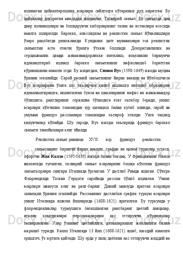 ишланган   ҳайкалтарошлик   асарлари   сайлгоҳга   кўтаринки   руҳ   киритган.   Бу
ҳайкаллар   декоратив   мақсадда   ишланган.   Тасвирий   санъат.   Бу   санъатда   ҳам
давр   изланишлари   ва   бошқарувчи   киборларнинг   тилак   ва   истаклари   асосида
амалга   оширилди.   Барокко,   классицизм   ва   реалистик   санъат   йўналишлари
ўзаро   рақобатда   ривожланди.   Кундалик   ҳаёт   муаммолари   эса   реалистик
санъаптни   аста   етакчи   ўринга   ўтказа   бошлади.   Декоративлилик   ва
серҳашамлик   ҳамда   жимжимадорликка   интилиш,   воқеликни   бирмунча
идеалаштириб   ишлаш   барокко   санъатининг   нафислашиб   бораётган
кўринишини намоён этди. Бу жиҳатдан,  Симон Вуэ  (1590-1649) ижоди муҳим
ўринни   эгаллайди.   Сарой   расмий   санъатининг   йирик   вакили   ва   йўлбошчиси
Вуэ   асарларини   ўзига   хос   таъсирчан   қилиб   ишлашга   интилиб   образларни
идеаллаштиришга,   ишлатилган   буюм   ва   шаклларнинг   нафис   ва   жимжимадор
бўлишига,   рангларнинг   сержилва   бўлишига   ғоят   эътибор   беради,   унинг
асарлари   кўпчилик   томонидан   зур   қизиқиш   билан   кутиб   олинди,   сарой   ва
умуман   француз   рассомлари   томонидан   эътироф   этилди.   Унга   тақлид
килувчилар   кўпайди.   Шу   тарзда,   Вуэ   ижоди   таъсирида   француз   барокко
санъати тамойиллари кенг ёйилди. 
  Реалистик санъат равнақи  XVII  аср  француз  реалистик 
санъатининг   биринчи   йирик   вакили,   график   ва   қалам   суратлар   устаси,
офортчи   Жак Калло  (1592-1635) ижоди билан боғлиқ. У Франциянинг Нанси
вилоятида   туғилган,   тасвирий   санъат   асарларини   бошқа   кўпгина   француз
санъаткорлари   сингари   Италияда   ўрганган.   У   дастлаб   Римда   яшаган.   Сўнгра
Флоренцияда   Тоскан   Герцоги   саройида   рассом   бўлиб   ишлаган.   Унинг
асарлари   мавзуси   кенг   ва   ранг-баранг.   Диний   мавзуда   яратган   асарлари
салмоқли   ўринни   эгаллайди.   Рассомнинг   дастлабки   график   туркум   асарлари
унинг   Италияда   яшаган   йилларида   (1608-1621)   яратилган.   Бу   туркумда   у
флоренцияликлар   турмушига   бағишланган   рангбаранг   ҳаётий   лавҳалар,
италян   комедиялари   персонажларини   акс   эттирувчи   кўринишлар
тасвирланган.   Улар   ўзининг   ҳаётийлиги,   деталларининг   жонлилиги   билан
ажралиб   туради.   Калло   Италияда   13   йил   (1608-1621)   яшаб,   ижодий   камолга
эришгач, ўз юртига қайтади. Шу ерда у халқ ҳаётини акс эттирувчи жиддий ва 