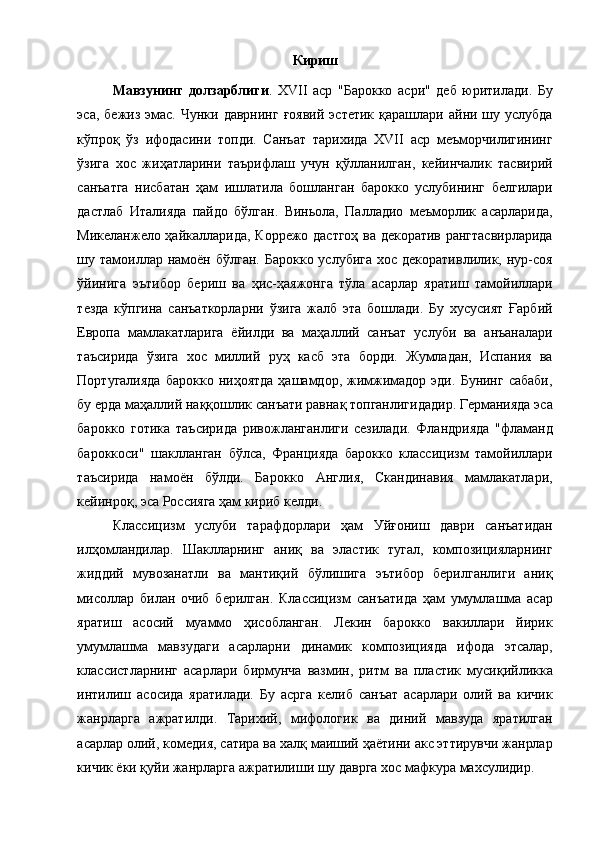  
Кириш
Мавзунинг   долзарблиги .   XVII   аср   "Барокко   асри"   деб   юритилади.   Бу
эса,  бежиз  эмас.  Чунки даврнинг   ғоявий  эстетик  қарашлари  айни шу услубда
кўпроқ   ўз   ифодасини   топди.   Санъат   тарихида   XVII   аср   меъморчилигининг
ўзига   хос   жиҳатларини   таърифлаш   учун   қўлланилган,   кейинчалик   тасвирий
санъатга   нисбатан   ҳам   ишлатила   бошланган   барокко   услубининг   белгилари
дастлаб   Италияда   пайдо   бўлган.   Виньола,   Палладио   меъморлик   асарларида,
Микеланжело ҳайкалларида, Коррежо дастгоҳ ва декоратив рангтасвирларида
шу тамоиллар намоён бўлган.  Барокко услубига  хос декоративлилик, нур-соя
ўйинига   эътибор   бериш   ва   ҳис-ҳаяжонга   тўла   асарлар   яратиш   тамойиллари
тезда   кўпгина   санъаткорларни   ўзига   жалб   эта   бошлади.   Бу   хусусият   Ғарбий
Европа   мамлакатларига   ёйилди   ва   маҳаллий   санъат   услуби   ва   анъаналари
таъсирида   ўзига   хос   миллий   руҳ   касб   эта   борди.   Жумладан,   Испания   ва
Португалияда  барокко   ниҳоятда  ҳашамдор,  жимжимадор  эди.   Бунинг  сабаби,
бу ерда маҳаллий наққошлик санъати равнақ топганлигидадир. Германияда эса
барокко   готика   таъсирида   ривожланганлиги   сезилади.   Фландрияда   "фламанд
бароккоси"   шаклланган   бўлса,   Францияда   барокко   классицизм   тамойиллари
таъсирида   намоён   бўлди.   Барокко   Англия,   Скандинавия   мамлакатлари,
кейинроқ, эса Россияга ҳам кириб келди. 
Классицизм   услуби   тарафдорлари   ҳам   Уйғониш   даври   санъатидан
илҳомландилар.   Шаклларнинг   аниқ   ва   эластик   тугал,   композицияларнинг
жиддий   мувозанатли   ва   мантиқий   бўлишига   эътибор   берилганлиги   аниқ
мисоллар   билан   очиб   берилган.   Классицизм   санъатида   ҳам   умумлашма   асар
яратиш   асосий   муаммо   ҳисобланган.   Лекин   барокко   вакиллари   йирик
умумлашма   мавзудаги   асарларни   динамик   композицияда   ифода   этсалар,
классистларнинг   асарлари   бирмунча   вазмин,   ритм   ва   пластик   мусиқийликка
интилиш   асосида   яратилади.   Бу   асрга   келиб   санъат   асарлари   олий   ва   кичик
жанрларга   ажратилди.   Тарихий,   мифологик   ва   диний   мавзуда   яратилган
асарлар олий, комедия, сатира ва халқ маиший ҳаётини акс эттирувчи жанрлар
кичик ёки қуйи жанрларга ажратилиши шу даврга хос мафкура махсулидир.  