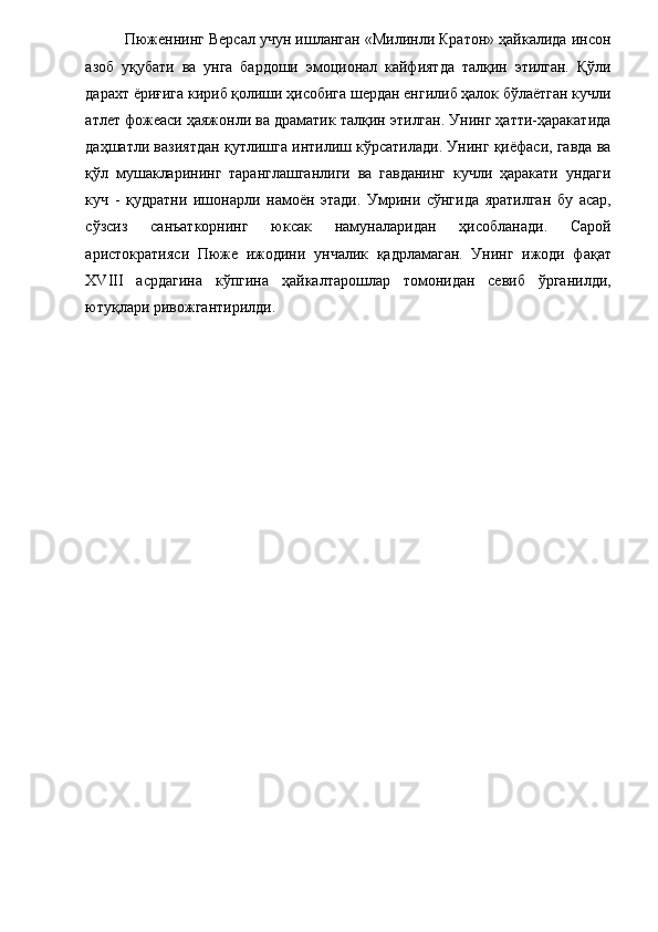 Пюженнинг Версал учун ишланган «Милинли Кратон» ҳайкалида инсон
азоб   уқубати   ва   унга   бардоши   эмоционал   кайфиятда   талқин   этилган.   Қўли
дарахт ёриғига кириб қолиши ҳисобига шердан енгилиб ҳалок бўлаётган кучли
атлет фожеаси ҳаяжонли ва драматик талқин этилган. Унинг ҳатти-ҳаракатида
даҳшатли вазиятдан қутлишга интилиш кўрсатилади. Унинг қиёфаси, гавда ва
қўл   мушакларининг   таранглашганлиги   ва   гавданинг   кучли   ҳаракати   ундаги
куч   -   қудратни   ишонарли   намоён   этади.   Умрини   сўнгида   яратилган   бу   асар,
сўзсиз   санъаткорнинг   юксак   намуналаридан   ҳисобланади.   Сарой
аристократияси   Пюже   ижодини   унчалик   қадрламаган.   Унинг   ижоди   фақат
XVIII   асрдагина   кўпгина   ҳайкалтарошлар   томонидан   севиб   ўрганилди,
ютуқлари ривожгантирилди. 
 
  