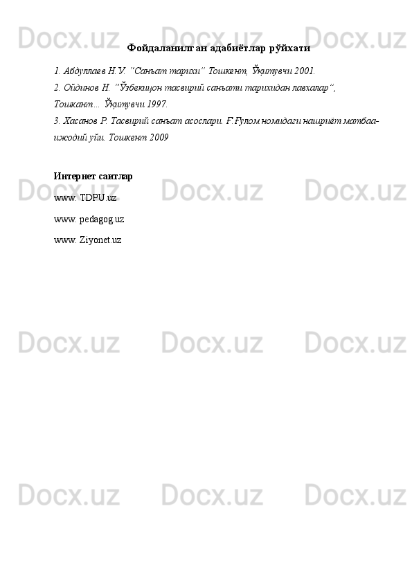 Фойдаланилган адабиётлар рўйхати
1. Абдуллаев Н.У. “Санъат тарихи” Тошкент, Ўқитувчи 2001. 
2. Ойдинов Н. “Ўзбекицон тасвирий санъати тарихидан лавхалар”, 
Тошкант… Ўқитувчи 1997. 
3. Хасанов Р. Тасвирий санъат асослари. Ғ.Ғулом номидаги нашриёт матбаа-
ижодий уйи. Тошкент 2009 
Интернет саитлар
www. TDPU.uz 
www. pеdagog.uz 
www. Ziyonеt.uz 
 
 
  
