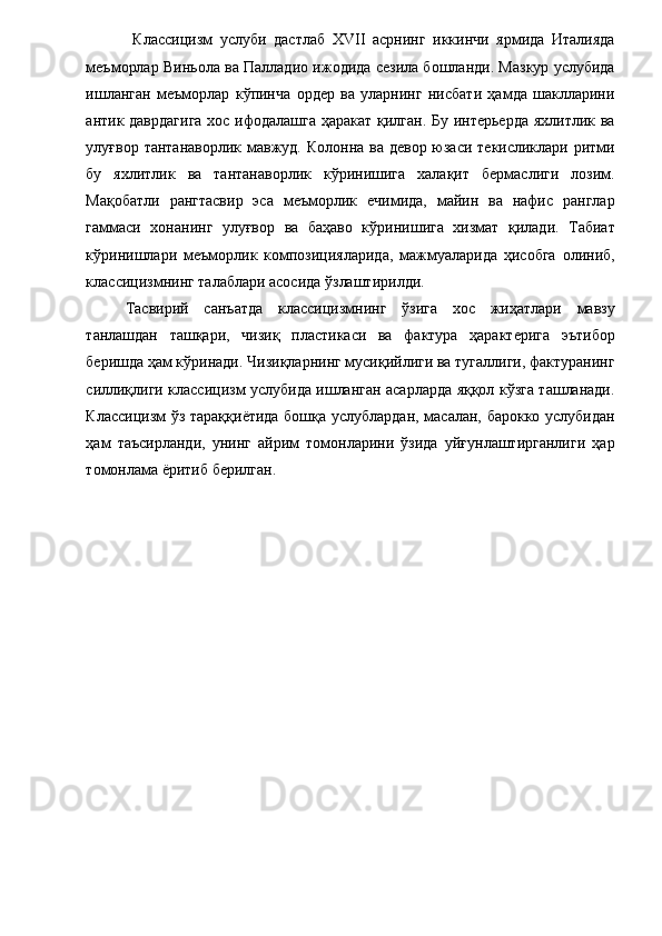   Классицизм   услуби   дастлаб   XVII   асрнинг   иккинчи   ярмида   Италияда
меъморлар Виньола ва Палладио ижодида сезила бошланди. Мазкур услубида
ишланган   меъморлар   кўпинча   ордер   ва   уларнинг   нисбати   ҳамда   шаклларини
антик даврдагига хос ифодалашга ҳаракат қилган. Бу интерьерда яхлитлик ва
улуғвор тантанаворлик мавжуд. Колонна ва девор юзаси текисликлари ритми
бу   яхлитлик   ва   тантанаворлик   кўринишига   халақит   бермаслиги   лозим.
Мақобатли   рангтасвир   эса   меъморлик   ечимида,   майин   ва   нафис   ранглар
гаммаси   хонанинг   улуғвор   ва   баҳаво   кўринишига   хизмат   қилади.   Табиат
кўринишлари   меъморлик   композицияларида,   мажмуаларида   ҳисобга   олиниб,
классицизмнинг талаблари асосида ўзлаштирилди. 
Тасвирий   санъатда   классицизмнинг   ўзига   хос   жиҳатлари   мавзу
танлашдан   ташқари,   чизиқ   пластикаси   ва   фактура   ҳарактерига   эътибор
беришда ҳам кўринади. Чизиқларнинг мусиқийлиги ва тугаллиги, фактуранинг
силлиқлиги классицизм услубида ишланган асарларда яққол кўзга ташланади.
Классицизм ўз тараққиётида бошқа услублардан, масалан, барокко услубидан
ҳам   таъсирланди,   унинг   айрим   томонларини   ўзида   уйғунлаштирганлиги   ҳар
томонлама ёритиб берилган. 
 
 
 
 
 
  