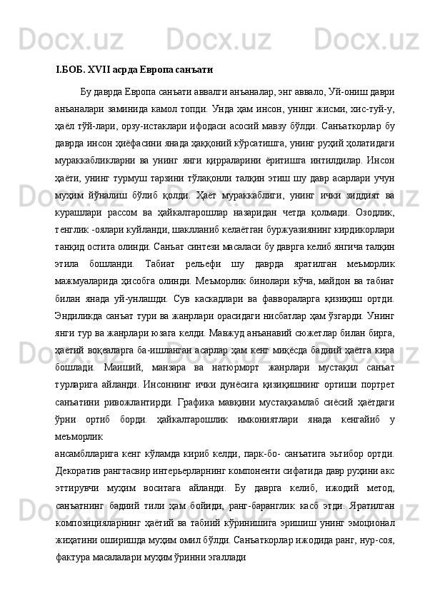  
I .БОБ. XVII асрда Европа санъати 
Бу даврда Европа санъати аввалги анъаналар, энг аввало, Уй-ониш даври
анъаналари  заминида  камол  топди.  Унда ҳам   инсон, унинг  жисми,  хис-туй-у,
ҳаёл тўй-лари, орзу-истаклари ифодаси асосий мавзу бўлди. Санъаткорлар  бу
даврда инсон ҳиёфасини янада ҳаққоний кўрсатишга, унинг руҳий ҳолатидаги
мураккабликларни   ва   унинг   янги   қирраларини   ёритишга   интилдилар.   Инсон
ҳаёти,  унинг  турмуш тарзини  тўлақонли  талқин этиш  шу давр  асарлари  учун
муҳим   йўналиш   бўлиб   қолди.   Ҳаёт   мураккаблиги,   унинг   ички   зиддият   ва
курашлари   рассом   ва   ҳайкалтарошлар   назаридан   четда   қолмади.   Озодлик,
тенглик -оялари куйланди, шаклланиб келаётган буржуазиянинг кирдикорлари
танқид остита олинди. Санъат синтези масаласи бу даврга келиб янгича талқин
этила   бошланди.   Табиат   рельефи   шу   даврда   яратилган   меъморлик
мажмуаларида   ҳисобга   олинди.   Меъморлик   бинолари   кўча,   майдон  ва   табиат
билан   янада   уй-унлашди.   Сув   каскадлари   ва   фаввораларга   қизиқиш   ортди.
Эндиликда санъат тури ва жанрлари орасидаги нисбатлар ҳам ўзгарди. Унинг
янги тур ва жанрлари юзага келди. Мавжуд анъанавий сюжетлар билан бирга,
ҳаётий воқеаларга ба-ишланган асарлар ҳам кенг миқёсда бадиий ҳаётга кира
бошлади.   Маиший,   манзара   ва   натюрморт   жанрлари   мустақил   санъат
турларига   айланди.   Инсоннинг   ички   дунёсига   қизиқишнинг   ортиши   портрет
санъатини   ривожлантирди.   Графика   мавқини   мустақкамлаб   сиёсий   ҳаётдаги
ўрни   ортиб   борди.   ҳайкалтарошлик   имкониятлари   янада   кенгайиб   у
меъморлик 
ансамблларига   кенг   кўламда   кириб   келди,   парк-бо-   санъатига   эьтибор   ортди.
Декоратив рангтасвир интерьерларнинг компоненти сифатида давр руҳини акс
эттирувчи   муҳим   воситага   айланди.   Бу   даврга   келиб,   ижодий   метод,
санъатнинг   бадиий   тили   ҳам   бойиди,   ранг-баранглик   касб   этди.   Яратилган
композицияларнинг   ҳаётий   ва   табиий   кўринишига   эришиш   унинг   эмоционал
жиҳатини оширишда муҳим омил бўлди. Санъаткорлар ижодида ранг, нур-соя,
фактура масалалари муҳим ўринни эгаллади  