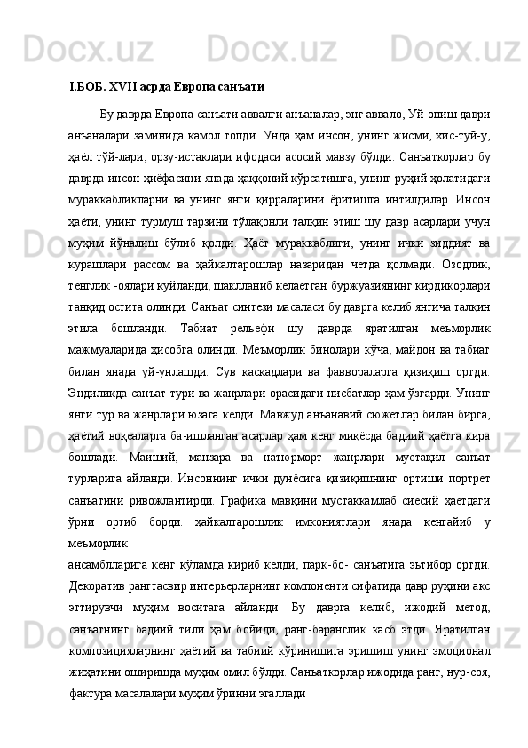 I .БОБ. XVII асрда Европа санъати 
Бу даврда Европа санъати аввалги анъаналар, энг аввало, Уй-ониш даври
анъаналари  заминида  камол  топди.  Унда ҳам   инсон, унинг  жисми,  хис-туй-у,
ҳаёл тўй-лари, орзу-истаклари ифодаси асосий мавзу бўлди. Санъаткорлар  бу
даврда инсон ҳиёфасини янада ҳаққоний кўрсатишга, унинг руҳий ҳолатидаги
мураккабликларни   ва   унинг   янги   қирраларини   ёритишга   интилдилар.   Инсон
ҳаёти,  унинг  турмуш тарзини  тўлақонли  талқин этиш  шу давр  асарлари  учун
муҳим   йўналиш   бўлиб   қолди.   Ҳаёт   мураккаблиги,   унинг   ички   зиддият   ва
курашлари   рассом   ва   ҳайкалтарошлар   назаридан   четда   қолмади.   Озодлик,
тенглик -оялари куйланди, шаклланиб келаётган буржуазиянинг кирдикорлари
танқид остита олинди. Санъат синтези масаласи бу даврга келиб янгича талқин
этила   бошланди.   Табиат   рельефи   шу   даврда   яратилган   меъморлик
мажмуаларида   ҳисобга   олинди.   Меъморлик   бинолари   кўча,   майдон  ва   табиат
билан   янада   уй-унлашди.   Сув   каскадлари   ва   фаввораларга   қизиқиш   ортди.
Эндиликда санъат тури ва жанрлари орасидаги нисбатлар ҳам ўзгарди. Унинг
янги тур ва жанрлари юзага келди. Мавжуд анъанавий сюжетлар билан бирга,
ҳаётий воқеаларга ба-ишланган асарлар ҳам кенг миқёсда бадиий ҳаётга кира
бошлади.   Маиший,   манзара   ва   натюрморт   жанрлари   мустақил   санъат
турларига   айланди.   Инсоннинг   ички   дунёсига   қизиқишнинг   ортиши   портрет
санъатини   ривожлантирди.   Графика   мавқини   мустақкамлаб   сиёсий   ҳаётдаги
ўрни   ортиб   борди.   ҳайкалтарошлик   имкониятлари   янада   кенгайиб   у
меъморлик 
ансамблларига   кенг   кўламда   кириб   келди,   парк-бо-   санъатига   эьтибор   ортди.
Декоратив рангтасвир интерьерларнинг компоненти сифатида давр руҳини акс
эттирувчи   муҳим   воситага   айланди.   Бу   даврга   келиб,   ижодий   метод,
санъатнинг   бадиий   тили   ҳам   бойиди,   ранг-баранглик   касб   этди.   Яратилган
композицияларнинг   ҳаётий   ва   табиий   кўринишига   эришиш   унинг   эмоционал
жиҳатини оширишда муҳим омил бўлди. Санъаткорлар ижодида ранг, нур-соя,
фактура масалалари муҳим ўринни эгаллади