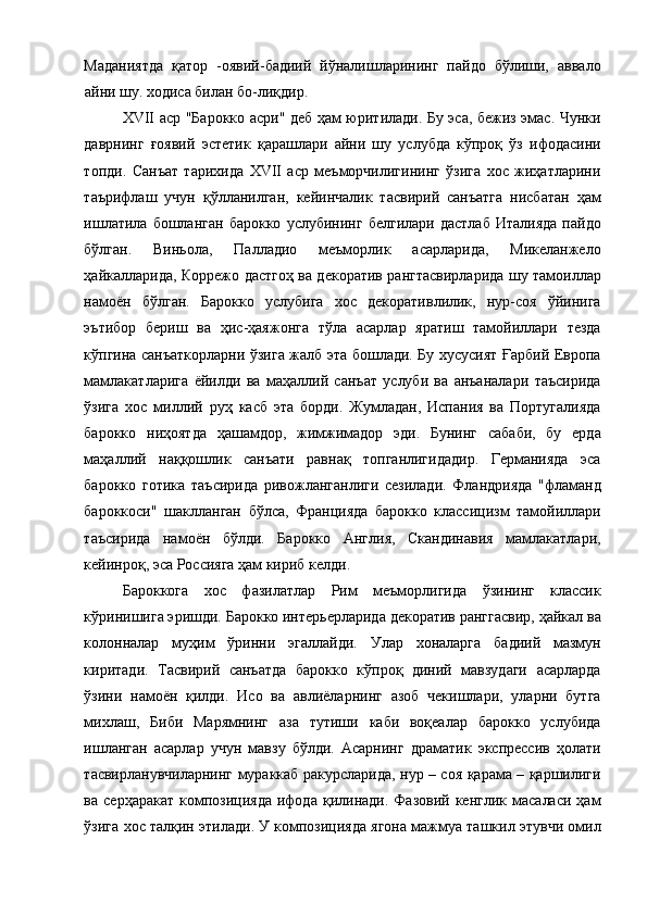 Маданиятда   қатор   -оявий-бадиий   йўналишларининг   пайдо   бўлиши,   аввало
айни шу. ходиса билан бо-лиқдир. 
XVII аср "Барокко асри" деб ҳам юритилади. Бу эса, бежиз эмас. Чунки
даврнинг   ғоявий   эстетик   қарашлари   айни   шу   услубда   кўпроқ   ўз   ифодасини
топди.   Санъат   тарихида   XVII   аср   меъморчилигининг   ўзига   хос   жиҳатларини
таърифлаш   учун   қўлланилган,   кейинчалик   тасвирий   санъатга   нисбатан   ҳам
ишлатила   бошланган   барокко   услубининг   белгилари   дастлаб   Италияда   пайдо
бўлган.   Виньола,   Палладио   меъморлик   асарларида,   Микеланжело
ҳайкалларида, Коррежо дастгоҳ ва декоратив рангтасвирларида шу тамоиллар
намоён   бўлган.   Барокко   услубига   хос   декоративлилик,   нур-соя   ўйинига
эътибор   бериш   ва   ҳис-ҳаяжонга   тўла   асарлар   яратиш   тамойиллари   тезда
кўпгина санъаткорларни ўзига жалб эта бошлади. Бу хусусият Ғарбий Европа
мамлакатларига   ёйилди   ва   маҳаллий   санъат   услуби   ва   анъаналари   таъсирида
ўзига   хос   миллий   руҳ   касб   эта   борди.   Жумладан,   Испания   ва   Португалияда
барокко   ниҳоятда   ҳашамдор,   жимжимадор   эди.   Бунинг   сабаби,   бу   ерда
маҳаллий   наққошлик   санъати   равнақ   топганлигидадир.   Германияда   эса
барокко   готика   таъсирида   ривожланганлиги   сезилади.   Фландрияда   "фламанд
бароккоси"   шаклланган   бўлса,   Францияда   барокко   классицизм   тамойиллари
таъсирида   намоён   бўлди.   Барокко   Англия,   Скандинавия   мамлакатлари,
кейинроқ, эса Россияга ҳам кириб келди. 
Бароккога   хос   фазилатлар   Рим   меъморлигида   ўзининг   классик
кўринишига эришди. Барокко интерьерларида декоратив ранггасвир, ҳайкал ва
колонналар   муҳим   ўринни   эгаллайди.   Улар   хоналарга   бадиий   мазмун
киритади.   Тасвирий   санъатда   барокко   кўпроқ   диний   мавзудаги   асарларда
ўзини   намоён   қилди.   Исо   ва   авлиёларнинг   азоб   чекишлари,   уларни   бутга
михлаш,   Биби   Марямнинг   аза   тутиши   каби   воқеалар   барокко   услубида
ишланган   асарлар   учун   мавзу   бўлди.   Асарнинг   драматик   экспрессив   ҳолати
тасвирланувчиларнинг мураккаб ракурсларида, нур – соя қарама – қаршилиги
ва  серҳаракат  композицияда  ифода   қилинади.  Фазовий  кенглик   масаласи   ҳам
ўзига хос талқин этилади. У композицияда ягона мажмуа ташкил этувчи омил