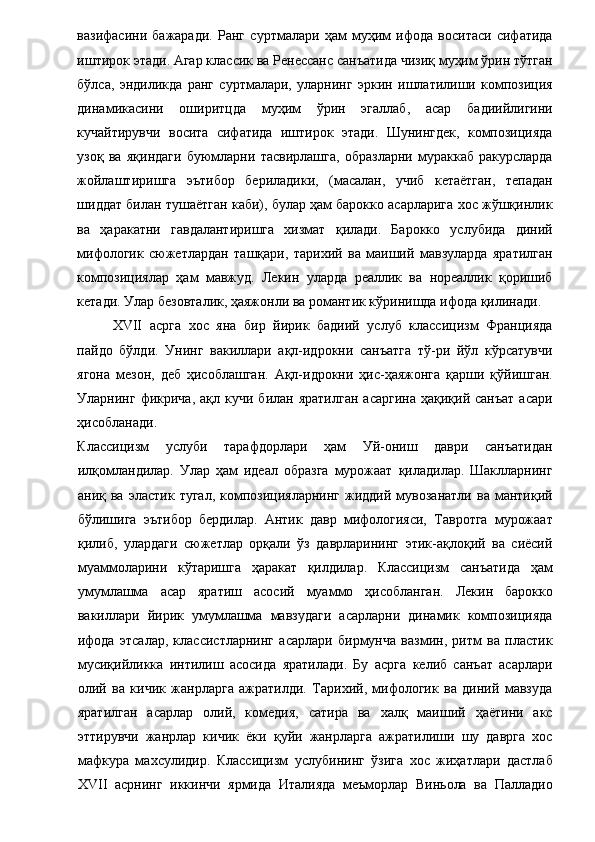 вазифасини   бажаради.   Ранг   суртмалари   ҳам   муҳим   ифода   воситаси   сифатида
иштирок этади. Агар классик ва Ренессанс санъатида чизиқ муҳим ўрин тўтган
бўлса,   эндиликда   ранг   суртмалари,   уларнинг   эркин   ишлатилиши   композиция
динамикасини   оширитцда   муҳим   ўрин   эгаллаб,   асар   бадиийлигини
кучайтирувчи   восита   сифатида   иштирок   этади.   Шунингдек,   композицияда
узоқ   ва   яқиндаги   буюмларни   тасвирлашга,   образларни   мураккаб   ракурсларда
жойлаштиришга   эътибор   бериладики,   (масалан,   учиб   кетаётган,   тепадан
шиддат билан тушаётган каби), булар ҳам барокко асарларига хос жўшқинлик
ва   ҳаракатни   гавдалантиришга   хизмат   қилади.   Барокко   услубида   диний
мифологик   сюжетлардан   ташқари,   тарихий   ва   маиший   мавзуларда   яратилган
композициялар   ҳам   мавжуд.   Лекин   уларда   реаллик   ва   нореаллик   қоришиб
кетади. Улар безовталик, ҳаяжонли ва романтик кўринишда ифода қилинади. 
XVII   асрга   хос   яна   бир   йирик   бадиий   услуб   классицизм   Францияда
пайдо   бўлди.   Унинг   вакиллари   ақл-идрокни   санъатга   тў-ри   йўл   кўрсатувчи
ягона   мезон,   деб   ҳисоблашган.   Ақл-идрокни   ҳис-ҳаяжонга   қарши   қўйишган.
Уларнинг  фикрича,  ақл  кучи   билан  яратилган   асаргина   ҳақиқий  санъат  асари
ҳисобланади. 
Классицизм   услуби   тарафдорлари   ҳам   Уй-ониш   даври   санъатидан
илқомландилар.   Улар   ҳам   идеал   образга   мурожаат   қиладилар.   Шаклларнинг
аниқ  ва   эластик   тугал,   композицияларнинг   жиддий   мувозанатли   ва   мантиқий
бўлишига   эътибор   бердилар.   Антик   давр   мифологияси,   Тавротга   мурожаат
қилиб,   улардаги   сюжетлар   орқали   ўз   даврларининг   этик-ақлоқий   ва   сиёсий
муаммоларини   кўтаришга   ҳаракат   қилдилар.   Классицизм   санъатида   ҳам
умумлашма   асар   яратиш   асосий   муаммо   ҳисобланган.   Лекин   барокко
вакиллари   йирик   умумлашма   мавзудаги   асарларни   динамик   композицияда
ифода   этсалар,   классистларнинг   асарлари   бирмунча   вазмин,   ритм   ва   пластик
мусиқийликка   интилиш   асосида   яратилади.   Бу   асрга   келиб   санъат   асарлари
олий   ва   кичик   жанрларга   ажратилди.   Тарихий,   мифологик   ва   диний   мавзуда
яратилган   асарлар   олий,   комедия,   сатира   ва   халқ   маиший   ҳаётини   акс
эттирувчи   жанрлар   кичик   ёки   қуйи   жанрларга   ажратилиши   шу   даврга   хос
мафкура   махсулидир.   Классицизм   услубининг   ўзига   хос   жиҳатлари   дастлаб
XVII   асрнинг   иккинчи   ярмида   Италияда   меъморлар   Виньола   ва   Палладио 