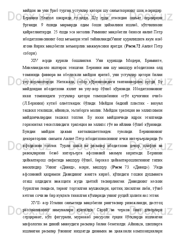 майдон ва уни ўраб турган устунлар қатори шу санъаткорнинг шоқ асаридир.
Бернини   Неапол   шаҳрида   ту-илди.   Шу   ерда   отасидан   санъат   сирларини
ўрганди.   9   ёшида   мармарда   одам   боши   ҳайкалини   ишлаб,   кўпчиликни
қайратлантирди.  25  ёшда   эса  католик  Римнинг   мақобатли  биноси  авлиё  Петр
ибодатхонасининг бош меъмори этиб тайинландиУнинг қурилишига якун ясаб
ягона йирик мақобатли меъморлик мажмуасини яратди. ( Расм.72   Авлиё Петр
собори). 
XIV   асрда   қурила   бошланган.   Уни   қуришда   Модерн,   Браманте,
Микеланджело   иштирок   этишган.   Бернини   ана   шу   машҳур   ибодатхона   олд
томонида   фаввора   ва   обелискли   майдон   яратиб,   уни   устунлар   қатори   билан
улу-ворлаштирди.   Натижада,   собор   кўринишидаги   тантанаворлик   ортди.   Бу
майдондан   ибодатхона   яхлит   ва   улу-вор   бўлиб   кўринади.   Ибодатхонанинг
икки   томонидаги   устунлар   қатори   томошабинни   «гўё   қучоғини   очиб»
(Л.Бернини)   кутиб   олаётгандек   бўлади.   Майдон   бадиий   пластик   -   визуал
ташкил этилиши, айниқса, эътиборга молик. Майдон трапеция ва эллипсимон
майдончалардан   ташкил   топган.   Бу   икки   майдончада   идрок   этилганда
горизонтал   текистликдаги   трапеция   ва   эллипс   гўё   ва   айлана  бўлиб   кўринади.
Бундан   майдон   ҳажми   катталашаётгандек   туюлади.   Бернинининг
декораторлик санъати Авлиё Пётр ибодатхонасининг ички интеръерларида ўз
ифодасини   топган.   Турли   шакл   ва   расмлар   ибодатхона   девор,   плафон   ва
равоқларини   безаб   интеръерга   афсонавий   мазмун   киритади.   Бернини
ҳайкалтарош   сифатида   машҳур   бўлиб,   барокко   ҳайкалтарошлигининг   типик
вакилидир.   Унинг   «Давид»,   асари,   машҳур.   ( Расм   73.   «Давид»).   Унда
афсонавий   қаҳрамон   Давиднинг   жангга   кириб,   қўлидаги   тошни   душманга
отиш   олдидаги   важоҳати   жуда   ҳаётий   тасвирланган.   Давиднинг   кескин
бурилган   гавдаси,   таранг   тортилган   мушаклари,   қаттиқ   хисилган   лаби,   тўзиб
кетган сочи ва бир нуқтага тикилган кўзларида унинг руҳий ҳолати акс этган. 
ХVII-   аср   Италия   санъатида   мақобатли   рангтасвир   ривожланди,   дастгоҳ
рассомликнинг   намуналари   яратилди.   Сарой   ва   черков   бино   деворлари
серҳаракат,   кўп   фигурали,   мураккаб   ракурсли   ёрқин   бўёқларда   ишланган
мифологик ва диний мавзудаги расмлар билан безатилди. Айниқса, шипларга
ишланган   расмлар   ўзининг   ниҳоятда   динамик   ва   ҳаяжонли   композициялари