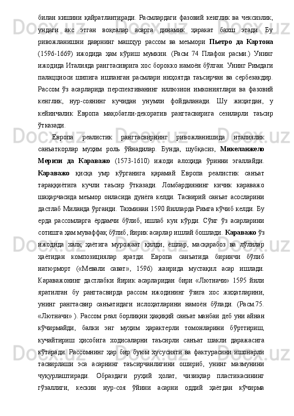 билан   кишини   қайратлантиради.   Расмлардаги   фазовий   кенглик   ва   чексизлик,
ундаги   акс   этган   воқеалар   асарга   динамик   ҳаракат   бахш   этади.   Бу
ривожланишни   даврнинг   машҳур   рассом   ва   меъмори   Пьетро   да   Картона
(1596-1669)   ижодида   ҳам   кўриш   мумкин.   (Расм   74   Плафон   расми.)   Унинг
ижодида Италияда рангтасиврига хос борокко намоён бўлган. Унинг Римдаги
палацциоси   шипига   ишланган   расмлари   ниҳоятда   таъсирчан   ва   сербезакдир.
Рассом   ўз   асарларида   перспективанинг   иллюзион   имкониятлари   ва   фазовий
кенглик,   нур-соянинг   кучидан   унумли   фойдаланади.   Шу   жиҳатдан,   у
кейинчалик   Европа   мақобатли-декоратив   рангтасвирига   сезиларли   таъсир
ўтказади.  
Европа   реалистик   рангтасвирнинг   ривожланишида   италиялик
санъаткорлар   муҳим   роль   ўйнадилар.   Бунда,   шубқасиз,   Микеланжело
Меризи   да   Караважо   (1573-1610)   ижоди   алоҳида   ўринни   эгаллайди.
Караважо   қисқа   умр   кўрганига   қарамай   Европа   реалистик   санъат
тараққиётига   кучли   таъсир   ўтказади.   Ломбардиянинг   кичик   караважо
шаҳарчасида   меъмор   оиласида   дунёга   келди.   Тасвирий   санъат   асосларини
дастлаб Миланда ўрганди. Тахминан 1590 йилларда Римга кўчиб келди. Бу
ерда   рассомларга   ёрдамчи   бўлиб,   ишлаб   кун   кўрди.   Сўнг   ўз   асарларини
сотишга ҳам муваффақ бўлиб, йирик асарлар ишлай бошлади.  Караважо  ўз
ижодида   халқ   ҳаётига   мурожаат   қилди,   ёшлар,   масқарабоз   ва   лўлилар
ҳаётидан   композициялар   яратди.   Европа   санъатида   биринчи   бўлиб
натюрморт   («Мевали   сават»,   1596)   жанрида   мустақил   асар   ишлади.
Караважонинг   дастлабки   йирик   асарларидан   бири   «Лютначи»   1595   йили
яратилган   бу   рангтасвирда   рассом   ижодининг   ўзига   хос   жиҳатларини,
унинг   рангтасвир   санъатидаги   ислоҳатларини   намоён   бўлади.   (Расм.75.
«Лютначи» ). Рассом реал борлиқни ҳақиқий санъат манбаи деб уни айнан
кўчирмайди,   балки   энг   муҳим   ҳарактерли   томонларини   бўрттириш,
кучайтириш   ҳисобига   ходисаларни   таъсирли   санъат   шакли   даражасига
кўтаради.   Рассомнинг   ҳар   бир   буюм   хусусияти   ва   фактурасини   ишонарли
тасвирлаши   эса   асарнинг   таъсирчанлигини   ошириб,   унинг   мазмунини
чуқурлаштиради.   Образдаги   руҳий   ҳолат,   чизиқлар   пластикасининг
гўзаллиги,   кескин   нур-соя   ўйини   асарни   оддий   ҳаётдан   кўчирма 