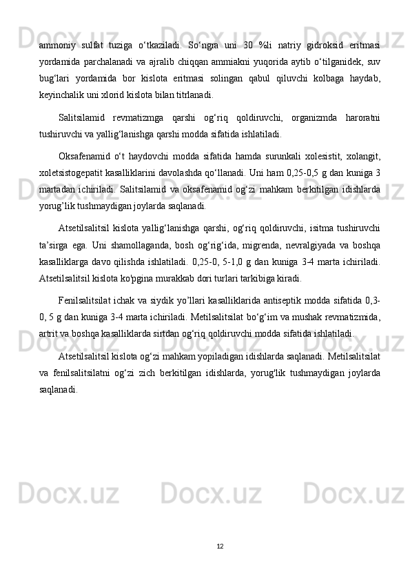 ammoniy   sulfat   tuziga   o‘tkaziladi.   So‘ngra   uni   30   %li   natriy   gidroksid   eritmasi
yordamida   parchalanadi   va   ajralib   chiqqan   ammiakni   yuqorida   aytib   o‘tilganidek,   suv
bug‘lari   yordamida   bor   kislota   eritmasi   solingan   qabul   qiluvchi   kolbaga   haydab,
keyinchalik uni xlorid kislota bilan titrlanadi.
Salitsilamid   revmatizmga   qarshi   og‘riq   qoldiruvchi,   organizmda   haroratni
tushiruvchi va yallig‘lanishga qarshi modda sifatida ishlatiladi.
Oksafenamid   o‘t   haydovchi   modda   sifatida   hamda   surunkali   xolesistit,   xolangit,
xoletsistogepatit kasalliklarini davolashda qo‘llanadi. Uni ham 0,25-0,5 g dan kuniga 3
martadan   ichiriladi.   Salitsilamid   va   oksafenamid   og‘zi   mahkam   berkitilgan   idishlarda
yorug’lik tushmaydigan joylarda saqlanadi.
Atsetilsalitsil   kislota   yallig‘lanishga   qarshi,   og‘riq   qoldiruvchi,   isitma   tushiruvchi
ta’sirga   ega.   Uni   shamollaganda,   bosh   og‘rig‘ida,   migrenda,   nevralgiyada   va   boshqa
kasalliklarga   davo  qilishda   ishlatiladi.   0,25-0,  5-1,0  g   dan  kuniga   3-4  marta  ichiriladi.
Atsetilsalitsil kislota ko'pgina murakkab dori turlari tarkibiga kiradi.
Fenilsalitsilat ichak va siydik yo’llari kasalliklarida antiseptik modda sifatida 0,3-
0, 5 g dan kuniga 3-4 marta ichiriladi. Metilsalitsilat bo‘g‘im va mushak revmatizmida,
artrit va boshqa kasalliklarda sirtdan og‘riq qoldiruvchi modda sifatida ishlatiladi.
Atsetilsalitsil kislota og‘zi mahkam yopiladigan idishlarda saqlanadi. Metilsalitsilat
va   fenilsalitsilatni   og‘zi   zich   berkitilgan   idishlarda,   yorug'lik   tushmaydigan   joylarda
saqlanadi.
12 