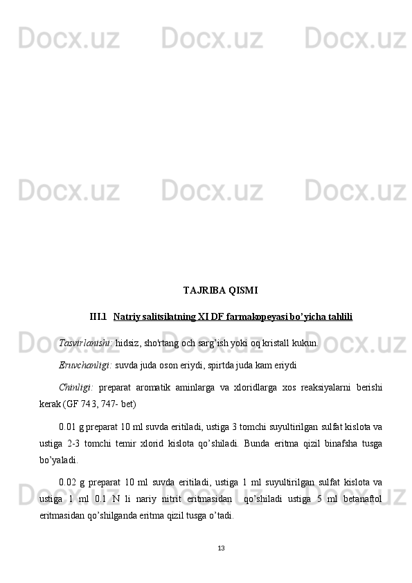 TAJRIBA QISMI
III.1 Natriy salitsilatning XI DF farmakopeyasi bo’yicha tahlili   
Tasvirlanishi:   hidsiz, sho'rtang  och sarg’ish yoki  oq kristall kukun . 
Eruvchanligi:  suvda  juda  oson eriydi, spirt da juda kam eriydi
Chinligi:   preparat   aromatik   aminlarga   va   xloridlar ga   xos   reaksiyalarni   berishi
kerak   (GF 74 3, 747-  bet)
0. 01  g preparat  10  ml suvda eritiladi, ustiga  3 tomchi suyultirilgan  sulfat kislota va
ustiga   2-3   tomchi   temir   xlorid   kislota   qo’shiladi.   Bunda   eritma   qizil   binafsha   tusga
bo’yaladi.
0. 02   g   preparat   10   ml   suvda   eritiladi,   ustiga   1   ml   suyultirilgan   sulfat   kislota   va
ustiga   1   ml   0.1   N   li   nariy   nitrit   eritmasidan     qo’shiladi   ustiga   5   ml   betanaftol
eritmasidan qo’shilganda eritma qizil tusga o’tadi.
13 