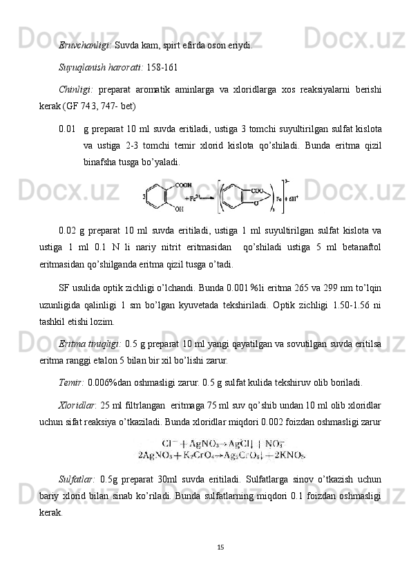 Eruvchanligi:   Suvda kam, spirt efirda oson eriydi.
Suyuqlanish harorati:  158-161
Chinligi:   preparat   aromatik   aminlarga   va   xloridlar ga   xos   reaksiyalarni   berishi
kerak   (GF 74 3, 747-  bet)
0.01 g preparat   10   ml suvda eritiladi, ustiga   3 tomchi suyultirilgan   sulfat kislota
va   ustiga   2-3   tomchi   temir   xlorid   kislota   qo’shiladi.   Bunda   eritma   qizil
binafsha tusga bo’yaladi.
0. 02   g   preparat   10   ml   suvda   eritiladi,   ustiga   1   ml   suyultirilgan   sulfat   kislota   va
ustiga   1   ml   0.1   N   li   nariy   nitrit   eritmasidan     qo’shiladi   ustiga   5   ml   betanaftol
eritmasidan qo’shilganda eritma qizil tusga o’tadi.
SF usulida optik zichligi o’lchandi. Bunda 0.001 ％ li eritma 265 va 299 nm to’lqin
uzunligida   qalinligi   1   sm   bo’lgan   kyuvetada   tekshiriladi.   Optik   zichligi   1.50-1.56   ni
tashkil etishi lozim.
Eritma tiniqligi:   0 .5 g preparat  10  ml yangi qayatilgan va sovutilgan suvda eritilsa
eritma ranggi  etalon 5 bilan bir xil  bo’lishi zarur.
Temir:  0.006%dan oshmasligi zarur. 0.5 g sulfat kulida tekshiruv olib boriladi.
Xloridlar : 25 ml filtrlangan   eritmaga  75 ml suv qo’shib undan 10 ml olib xloridlar
uchun sifat reaksiya o’tkaziladi. Bunda xloridlar miqdori 0.002 foizdan oshmasligi zarur
Sulfatlar:   0.5 g   preparat   30ml   suvda   eritiladi.   Sulfatlarga   sinov   o’tkazish   uchun
bariy   xlorid   bilan   sinab   ko’riladi.   Bunda   sulfatlarning   miqdori   0.1   foizdan   oshmasligi
kerak.
15 